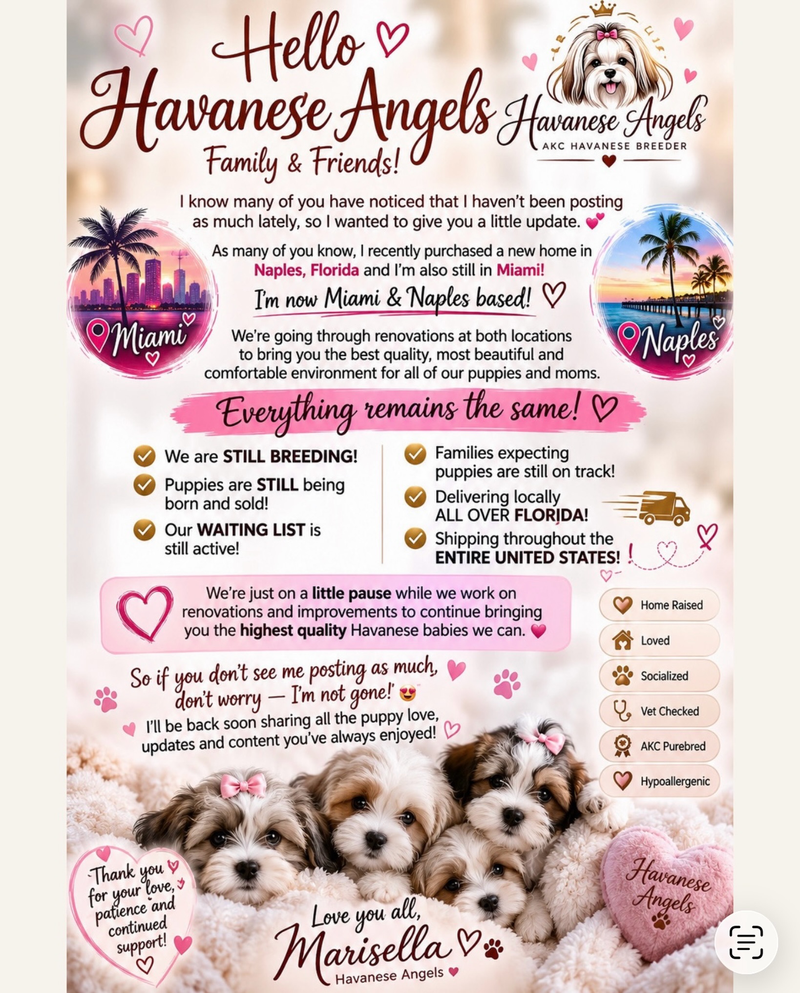 Hello, Havanese Angels family & friends! 🐾🩷
I know many of you have noticed that I haven’t been posting as much lately, so I wanted to give everyone a little update.
As many of you know, we recently expanded to Naples, Florida, but Havanese Angels is still proudly Miami AND Naples based! 🌴💕 We are currently going through renovations and making beautiful improvements to provide the very best environment and quality of care for all of our puppies and moms.
🐶 Everything else remains the same!
✨ We are STILL breeding
✨ Puppies are still being born and finding their forever families
✨ Our waiting list is still active
✨ Families currently expecting puppies are still right on track
✨ We still deliver throughout ALL of Florida
✨ We still ship throughout the entire United States 🇺🇸✈️
We’re simply on a little pause from posting while we focus on renovations and this exciting transition. If you haven’t seen me posting, I’m not gone! Havanese Angels is still here, still breeding, and still doing what we love. 🩷
Thank you for your patience, love, and continued support. I can’t wait to start sharing all of our beautiful babies and updates with you again very soon! 🐾💕
Miami 🌴 + Naples 🌴 | Florida Delivery 🚗 | Nationwide Shipping ✈️
Love you all,
Marisella 🩷
Havanese Angels
#HavaneseAngels #HavanesePuppies #HavaneseBreeder #FloridaHavanese #HavaneseLove