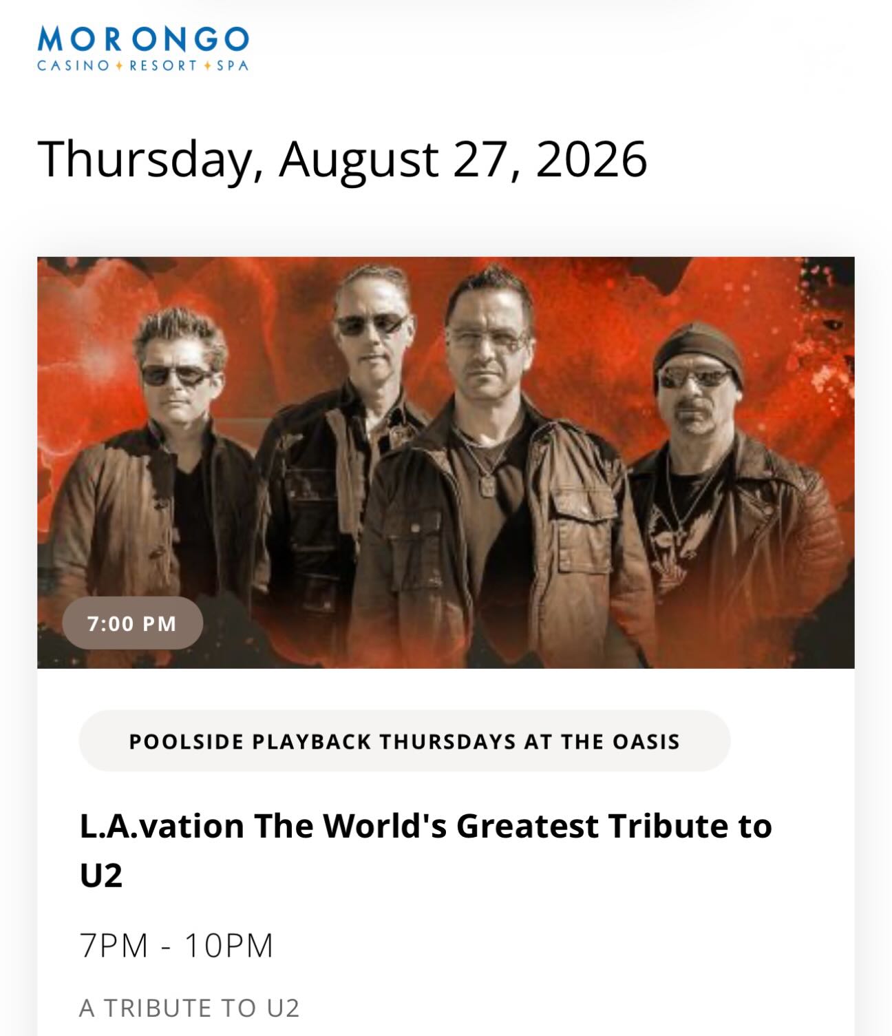 Join us on August 27, 2026, at Morongo Casino for a poolside show from 7:30pm to 10:00pm.
Admission:
- Free with rewards card
- $10 General Admission
- $5 Kids (Ages 3-17)
- Hotel Guests free
- Doors: 7pm
- Set 1: 7:30pm & Set 2: 9pm
- Event Ends: 10pm
We hope to see many of you there!
-
#u2 #u2tribute #u2lavation #u2tributeband #morongocasino