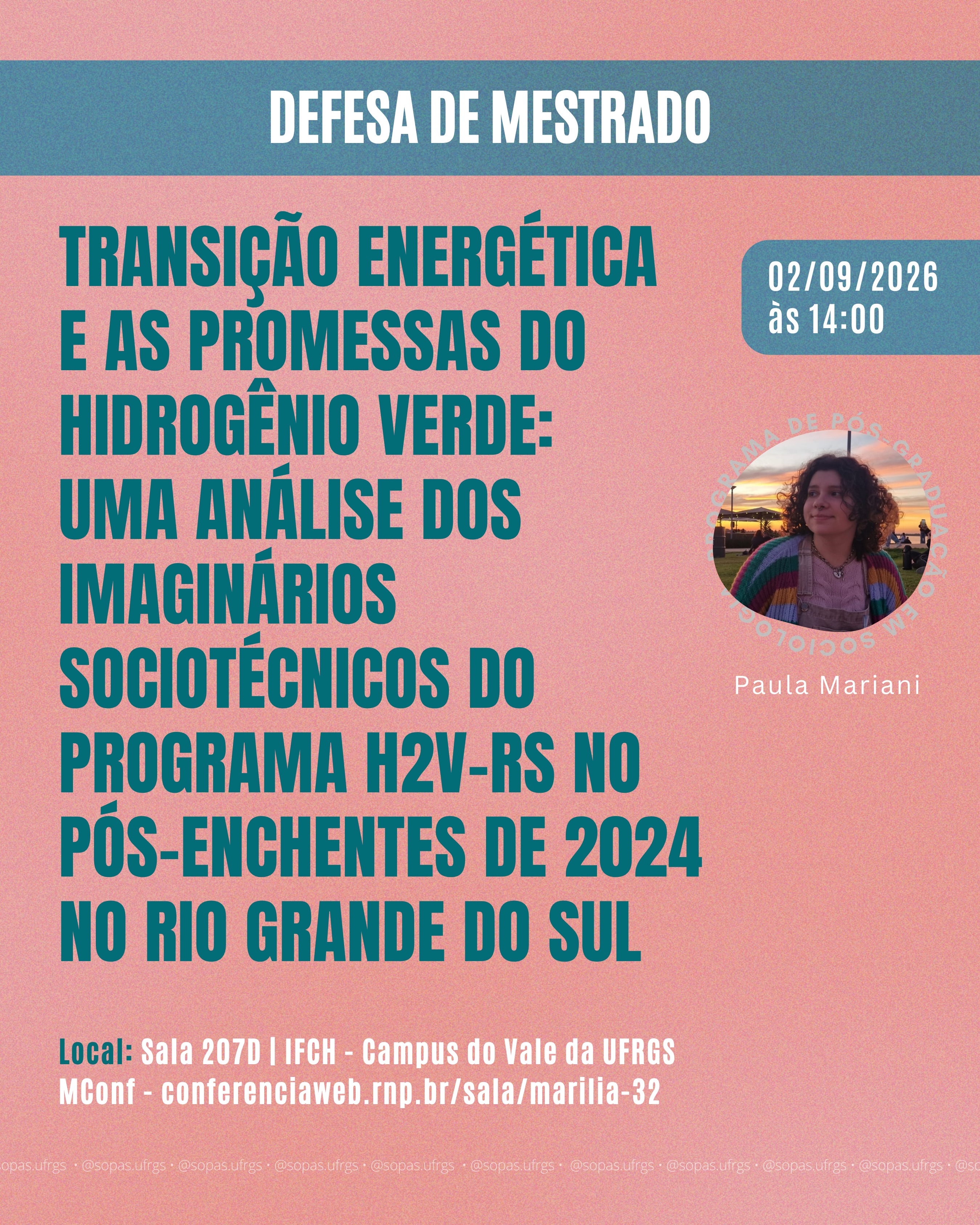 📚 Defesa de Mestrado em Sociologia
No dia 02/09 (quarta-feira), às 14h00, a mestranda Paula Mariani defenderá sua dissertação intitulada “Transição Energética e as Promessas do Hidrogênio Verde:
uma análise dos imaginários sociotécnicos do Programa H2V-RS no pós-enchentes de 2024 no Rio Grande do Sul”, orientanda pela professora Marília Luz David.
A defesa será realizada em formato híbrido. Presencialmente, ocorrerá na Sala 207D do IFCH, no Campus do Vale da UFRGS. A participação remota será pelo link conferenciaweb.rnp.br/sala/marilia-32.