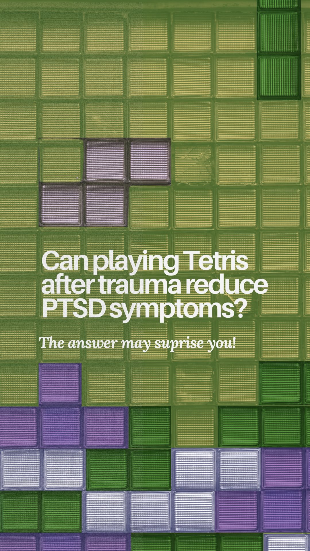 Who knew Tetris could be a tool for reducing PTSD symptoms???
Sources:
Beckenstrom A, Bonsall M, Markham A et al. A digital imagery-competing task intervention for stopping intrusive memories in trauma-exposed health-care staff during the COVID-19 pandemic in the UK: a Bayesian adaptive randomised clinical trial
The Lancet Psychiatry, 13, 233-247
Butler, O., Herr, K., Willmund, G., Gallinat, J., Kühn, S., & Zimmermann, P. (2020). Trauma, treatment and Tetris: video gaming increases hippocampal volume in male patients with combat-related posttraumatic stress disorder. Journal of psychiatry & neuroscience : JPN, 45(4), 279–287. https://doi.org/10.1503/jpn.190027