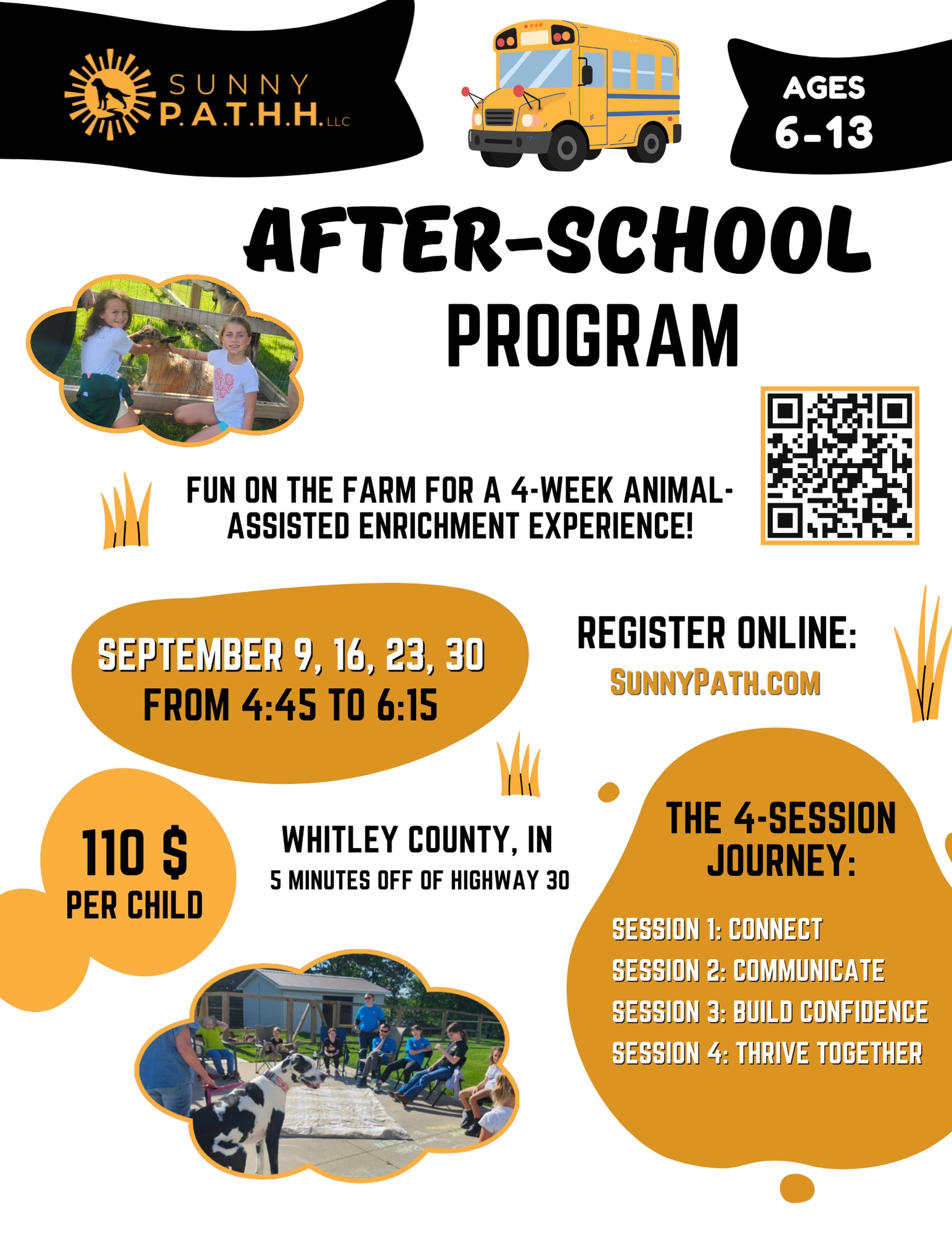 🌻 NEW AT SUNNY P.A.T.H.H.: THE PATHH PACK! 🐾
We’re so excited to introduce our brand-new after-school program for kids ages 6–13!
The PATHH Pack is a 4-week animal-assisted enrichment experience where kids can get outside, connect with animals and nature, make new friends, and build skills they can carry with them far beyond the farm. 💛
Each week focuses on something new:
🐾 September 9 — CONNECT
Meet the animals, the farm, and your PATHH Pack!
💬 September 16 — COMMUNICATE
Explore how animals communicate and practice slowing down, listening, and connecting with others.
💪 September 23 — BUILD CONFIDENCE
Try new things and work alongside our animals through fun challenges and confidence-building activities.
🤝 September 30 — THRIVE TOGETHER
Put it all together through teamwork, a special group activity, and a celebration of the journey!
📅 Wednesdays, September 9, 16, 23 & 30
⏰ 4:45–6:15 PM
📍 Whitley County, IN — just 5 minutes off Highway 30
💛 $110 per child for all 4 sessions
👧👦 Sibling subscriptions: $95 each
🎟️ Drop-ins: $35 when space is available
Your subscription includes all four sessions, small-group animal experiences, activities and materials, plus a PATHH Pack keepsake!
⚠️ Only 10 spots are available, so don’t wait to join the Pack!
📲 Ready to register? Scan the QR code on the flyer or visit https://www.sunnypathh.com/book-online