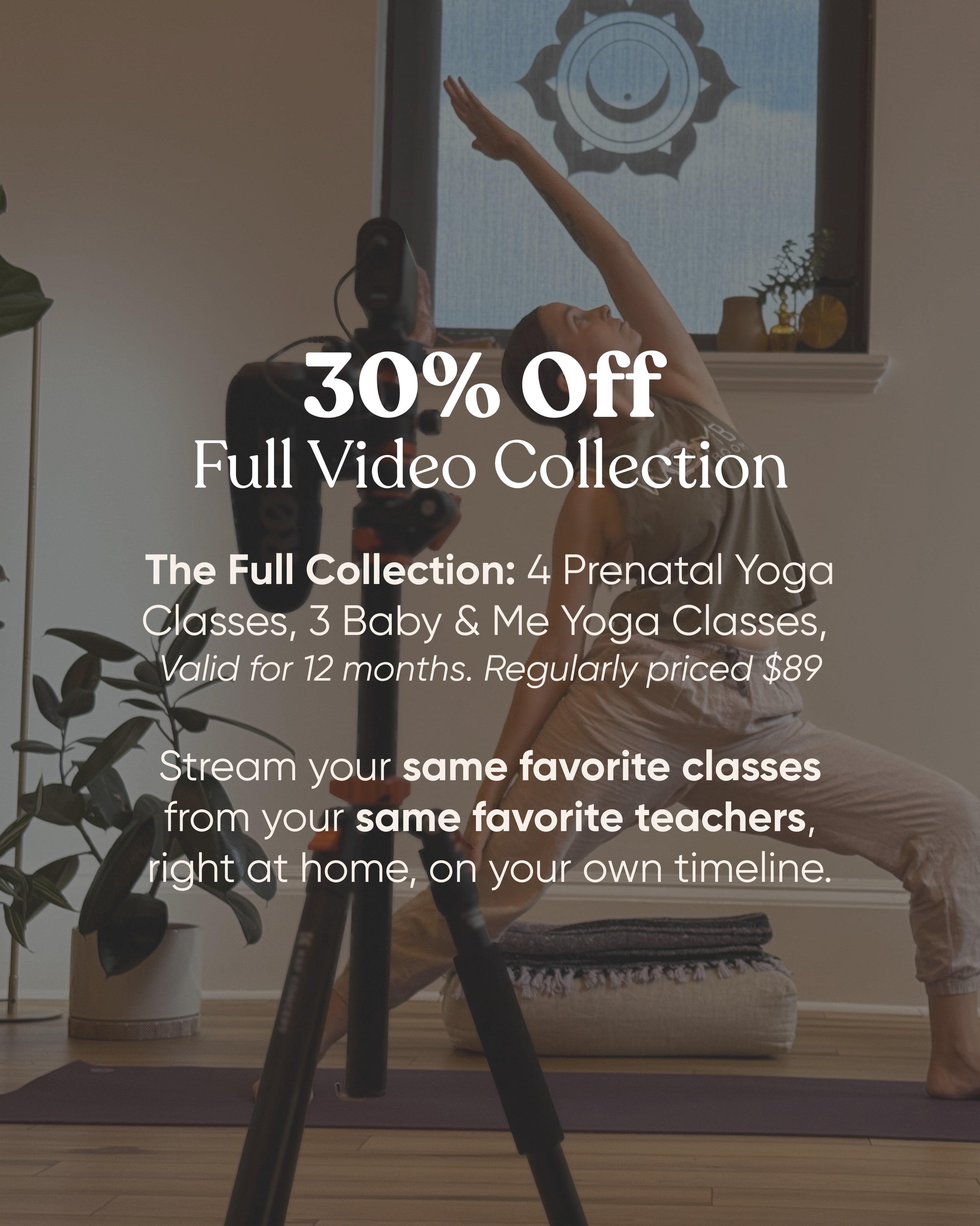 Get 30% Off our Full Video Collection
The Full Collection: 4 Prenatal Yoga Classes, 3 Baby & Me Yoga Classes, Expert Instructors.
Valid for 12 months. Regularly priced $89
Stream your same favorite classes from your same favorite teachers, right at home, on your own timeline.
Link to video access in bio