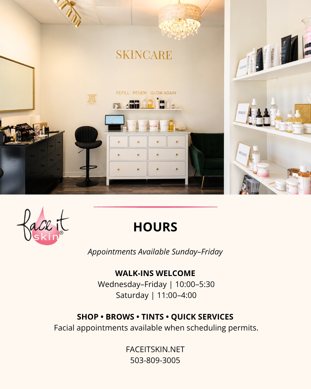 FACE IT SKIN BAR & REFILLERY HOURS
We know schedules are busy, so we make it easy to fit skincare, beauty + wellness into your week.
Face It Skin appointments are available Sunday–Friday, with appointments beginning as early as 9:30 AM.
Walk-ins welcome:
Wednesday–Friday | 10:00 AM–5:30 PM
Saturday | 11:00 AM–4:00 PM
Stop in to shop skincare + makeup, refill your Face It Skin favorites, or pop in for brows, tints and other quick services. Facial appointments may also be available when scheduling permits.
Face It Skin Bar & Refillery is also home to a collective of independently owned beauty + wellness businesses. Each provider sets their own hours, manages their own schedule and takes their own appointments directly.
Appointments with Face It Skin are always given priority, so scheduling ahead is recommended when you have a specific service or time in mind.
📍 Happy Valley, Oregon
FACEITSKIN.NET
503-809-3005
#FaceItSkin #FaceItSkinBar #HappyValleyOregon #BeautyWellness #Skincare #ShopLocal