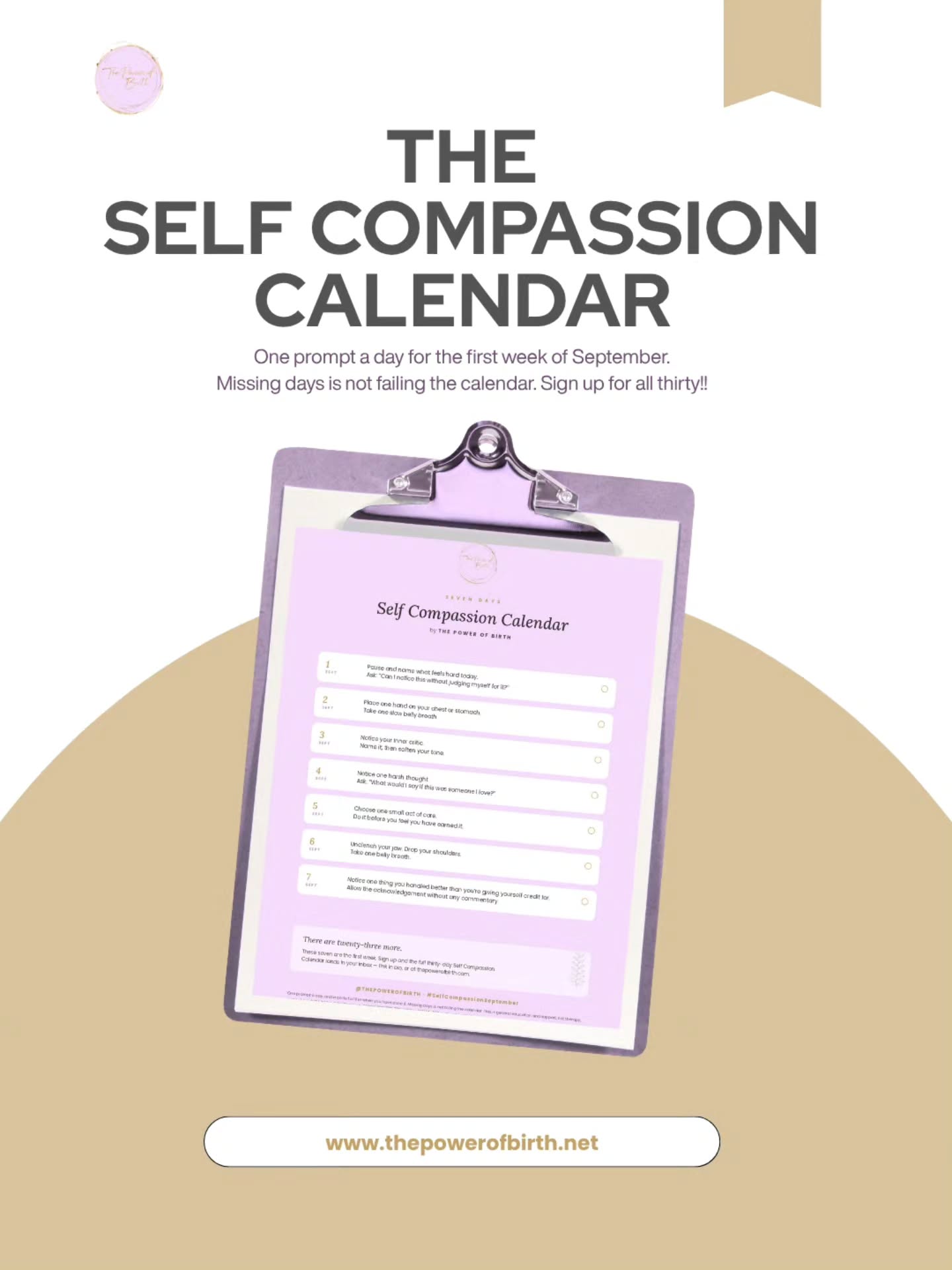 Most of us are fluent in the harsh voice. We can locate the failure in a day within seconds, without trying.
The kinder voice takes practice.
Join me and many others practicing 30 seconds of self compassion a day for 30 days in September! I've created 30 prompts in a calendar so you can use it however you like but you've got a great base to get started. If you are on the mailing list, its already in your inbox! If you would like a copy, comment below and I will send your way! đ
Make sure you are following my stories each day to see self compassion in practice!
Come and join @ thepowerofbirth community in practicing self compassion this September and share your learnings and wins!
Also available when you subscribe on the website!
http://thepowerofbirth.net
I'm excited to hear about your practice!!
#thepowerofbirth #MaternalMentalHealth #PerinatalMentalHealth #motherhood #SelfCompassionSeptember