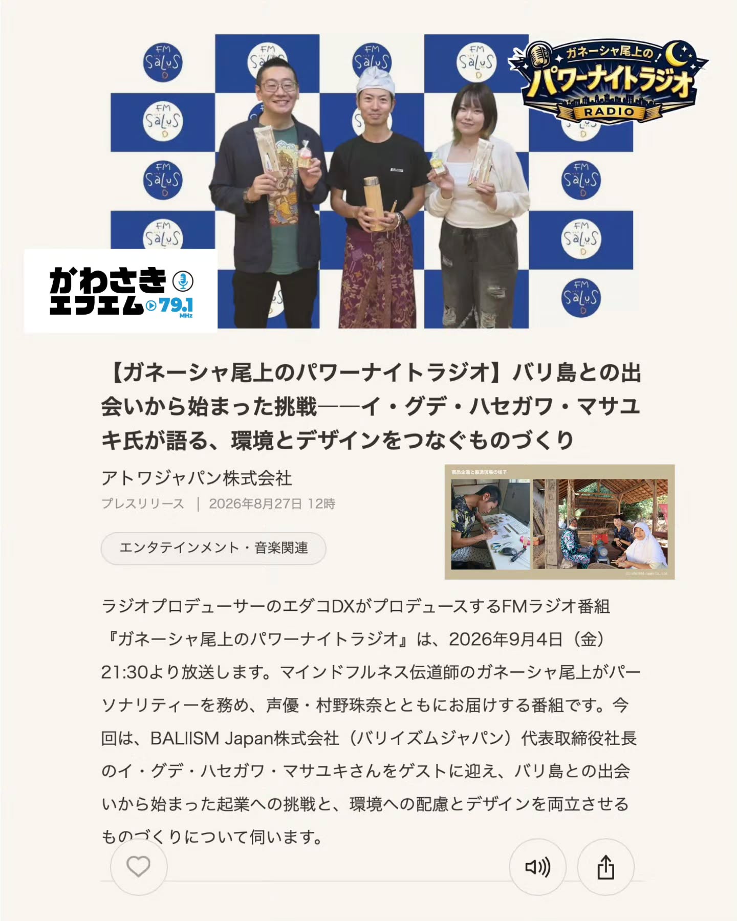バリ島との出会いから始まった起業への挑戦。〜環境への配慮とデザインを両立させるものづくりについて〜 9月4日(金)21:30~22:00🎙️かわさきFM (79.1 MHz📻)で放送されます!
かわさきFM のWEB もしくは スマホアプリ「エフエムプラプラ」からも同時間 ライブ視聴可能ですのでFM受信エリア外にお住まいの方はスマホなどからご視聴ください😉
◼️放送概要
BALIISMは、「良いものを長く使ってもらう」という理念のもと、竹やラタンなど、バリ島の自然素材を活かした生活雑貨やインテリア製品を企画・製造するサステナブルメーカーです。
番組前半の「あなたに火をつける、エンパワートーク!!」では、ハセガワさんが会社員という働き方から離れ、バリ島へ渡った背景に迫ります。
なぜバリ島だったのか。異国の地で起業することを決めたきっかけは何だったのか。そして、環境に配慮するだけでなく、使いたくなるデザインとして届けるために、どのような挑戦を続けているのでしょうか。
自然素材を活用したものづくりを始めた原点や、環境とビジネスを両立させることの難しさについても伺います。
番組後半の「明日イケそう会議!」では、ハセガワさんがバリ島で触れた人とのつながりや助け合いの文化を手がかりに、仕事、家族、自分の時間との向き合い方を考えます。
便利な社会だからこそ見失いやすい人とのつながりや、自分が本当に望んでいることに耳を傾ける大切さとは。ハセガワさんの経験を通して、やりたいことへの一歩を踏み出すためのヒントを探ります。
環境、デザイン、異文化、そして新しい生き方への挑戦。
自分らしい仕事と暮らしを見つけるためのヒントを、ぜひ放送でお楽しみください!
『ガネーシャ尾上のパワーナイトラジオ』
◇ 放送日時:2026年9月4日(金)21:30~22:00
◇ 放送局:かわさきFM (79.1 MHz)
◇ 出演MC:ガネーシャ尾上(IT×メンタルコンサルタント)@onoue_mindfulness
◇ 出演アシスタント:村野珠奈(声優)
◇ ゲスト:イ・グデ 長谷川 真之
(BALIISM Japan株式会社 代表取締役社長)
◇ プロデューサー:エダコDX @edacodx
#かわさきFM #baliism #海外起業 #環境ビジネス