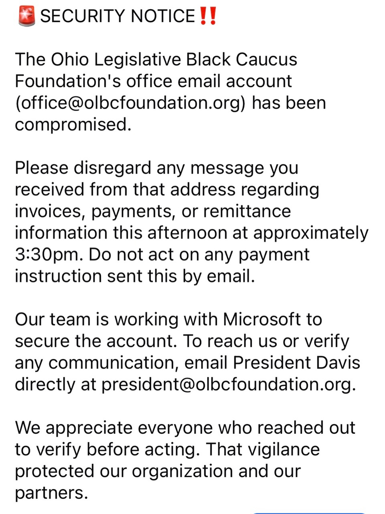 SECURITY NOTICE
The Ohio Legislative Black Caucus Foundation’s office email account (office@olbcfoundation.org) has been compromised.
Please disregard any message you received from that address regarding invoices, payments, or remittance information. Do not act on any payment instruction sent by email.
Our team is working with Microsoft to secure the account. To reach us or verify any communication, email President Davis directly at president@olbcfoundation.org.
We appreciate everyone who reached out to verify before acting. That vigilance protected our organization and our partners.