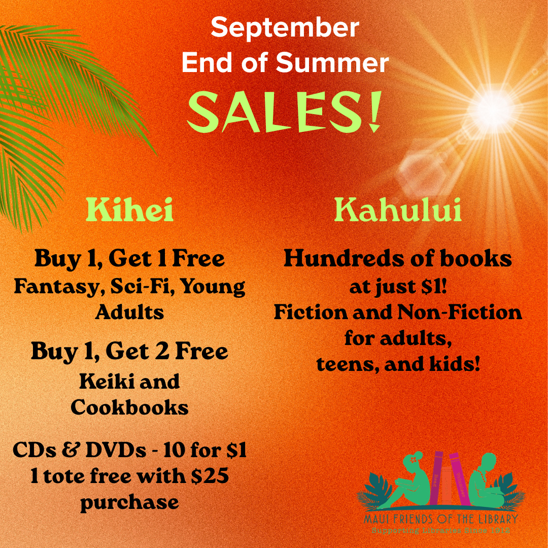 It’s time for Maui Friends of the Library September End of Summer SALES! Hurry in today to take advantage of these deals!
Locations:
Kihei at 95 E Lipoa
Kahului at Queen Ka’ahumanu Center
Pu’unene at East Camp 5 Rd
Help us out! Every time you LIKE, SHARE and FOLLOW us on Facebook, Instagram, and Nextdoor, it spreads the word in our community about our mission to improve literacy on Maui.
#MauiFriendsoftheLibrary #MFOL #MauiBooks #MauiBookstore #UsedBooks #Septembersales #BookLovers #Mauinonprofit #Hawaiianbooks #reader #booklover #books #read #kidsbooks #Hawaiiana #Mauireads #Mauibooks #libraries #Mauilocal #Literacy