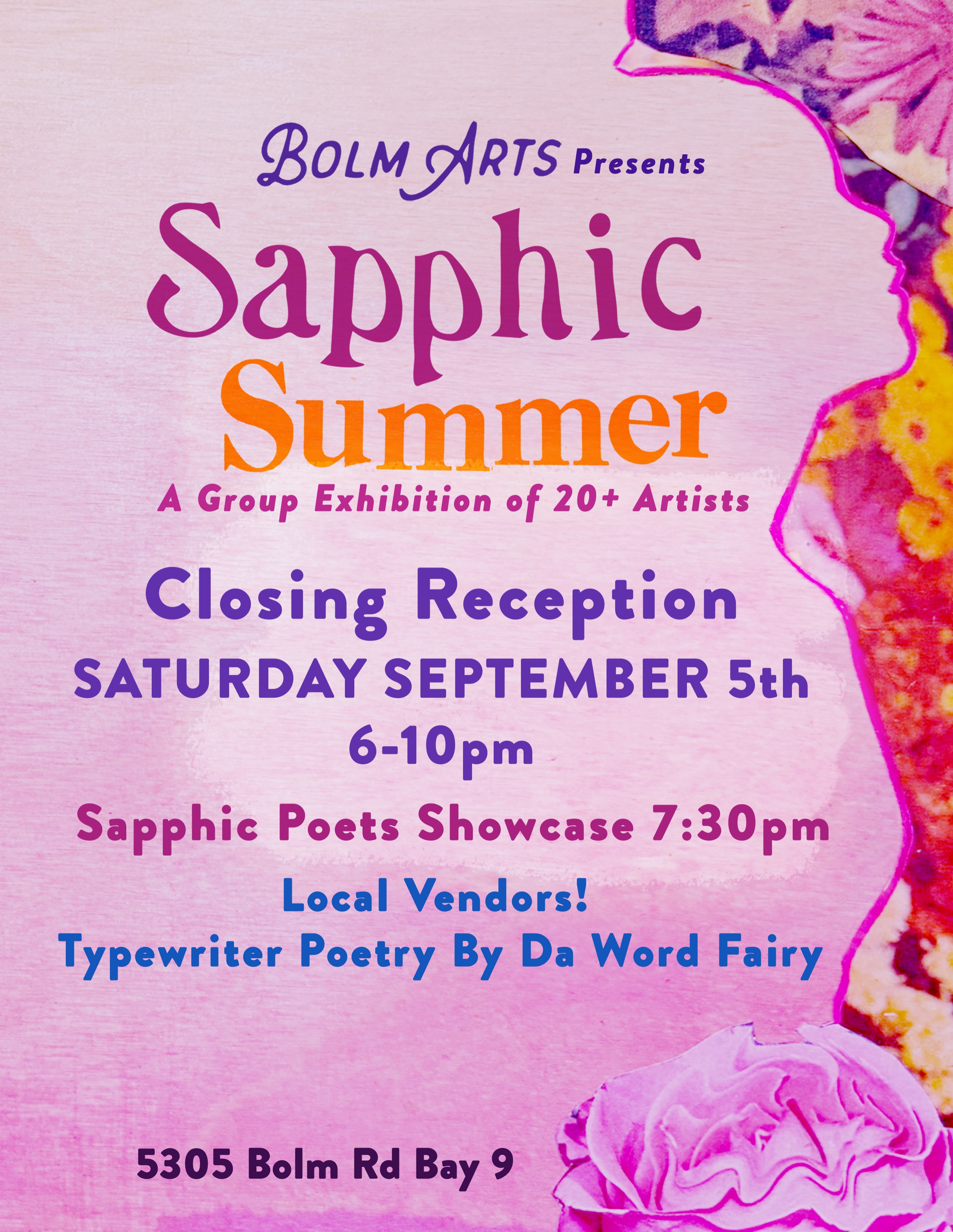 SAPPHIC SUMMER
CLOSING RECEPTION
THIS SATURDAY
SEPTEMBER 5
6 - 10 PM
AT BOLM ARTS GALLERY
Curated by Sydney Dettmar, one of our beloved Bolm Arts Collective members, SAPPHIC SUMMER is a group exhibition inspired by Sappho of Lesbos, the Ancient Greek poet whose verses on love and desire between women inspired the word sapphic itself. The exhibition celebrates a long and vibrant tradition of sapphic artistic expression, exploring themes of intimacy, identity, longing, joy, and community.
Bolm Arts is proud to shine a spotlight on 20+ local sapphic artists whose work continues a tradition of unapologetically queer self-expression. Through a wide variety of mediums and a multitude of perspectives, these artists create work driven by the same timeless muse that moved Sappho herself: being really into women and needing to make art about it.
Come join us for the last night of this show! Check out the amazing art, engage in rich conversations, and connect with the Austin art community for this final celebration!