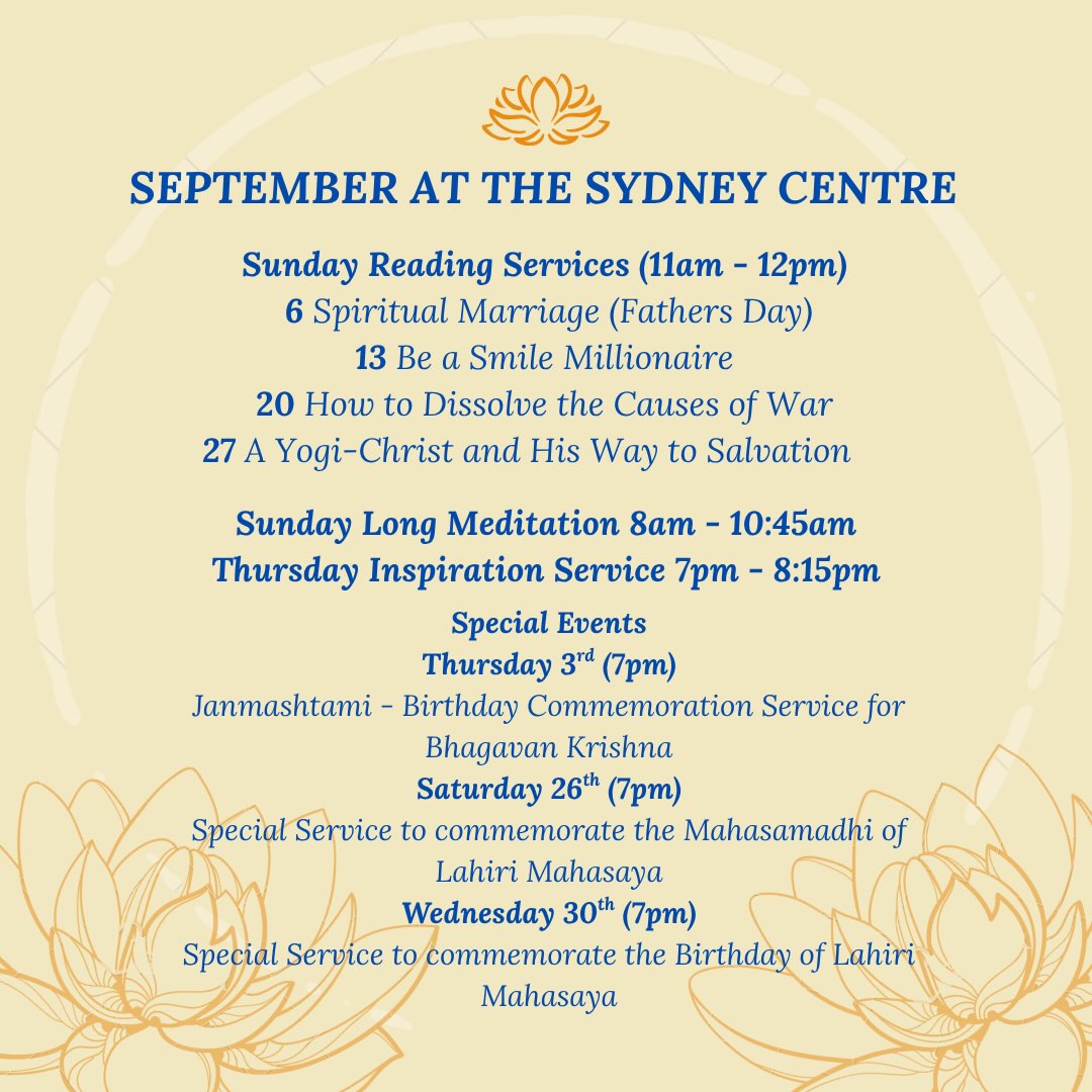 SRF Sydney Centre’s September Services & Activities! More information below:
On Thursday 3rd, Janmashtami - Birthday Commemoration Service at 7pm for Bhagavan Krishna. Entry from 6:30pm.
On Sunday 13th, Sunday school is being held as the Reading Service takes place.
On Sunday 20th, there will be a social after the service. Please bring some vegetarian food to share.
On Saturday 26th, there will be a Special Service at 7pm to commemorate the Mahasamadhi of Lahiri Mahasaya. Entry from 6:30pm.
On Monday 28th, The Second Coming of Christ Study Group is being held via zoom from 5pm to 7pm.
On Wednesday 30th, there will be a Special Service at 7pm to commemorate the Birthday of Lahiri Mahasaya. Entry from 6:30pm.
All are welcome to attend!
Jai Guru 🙏🏽