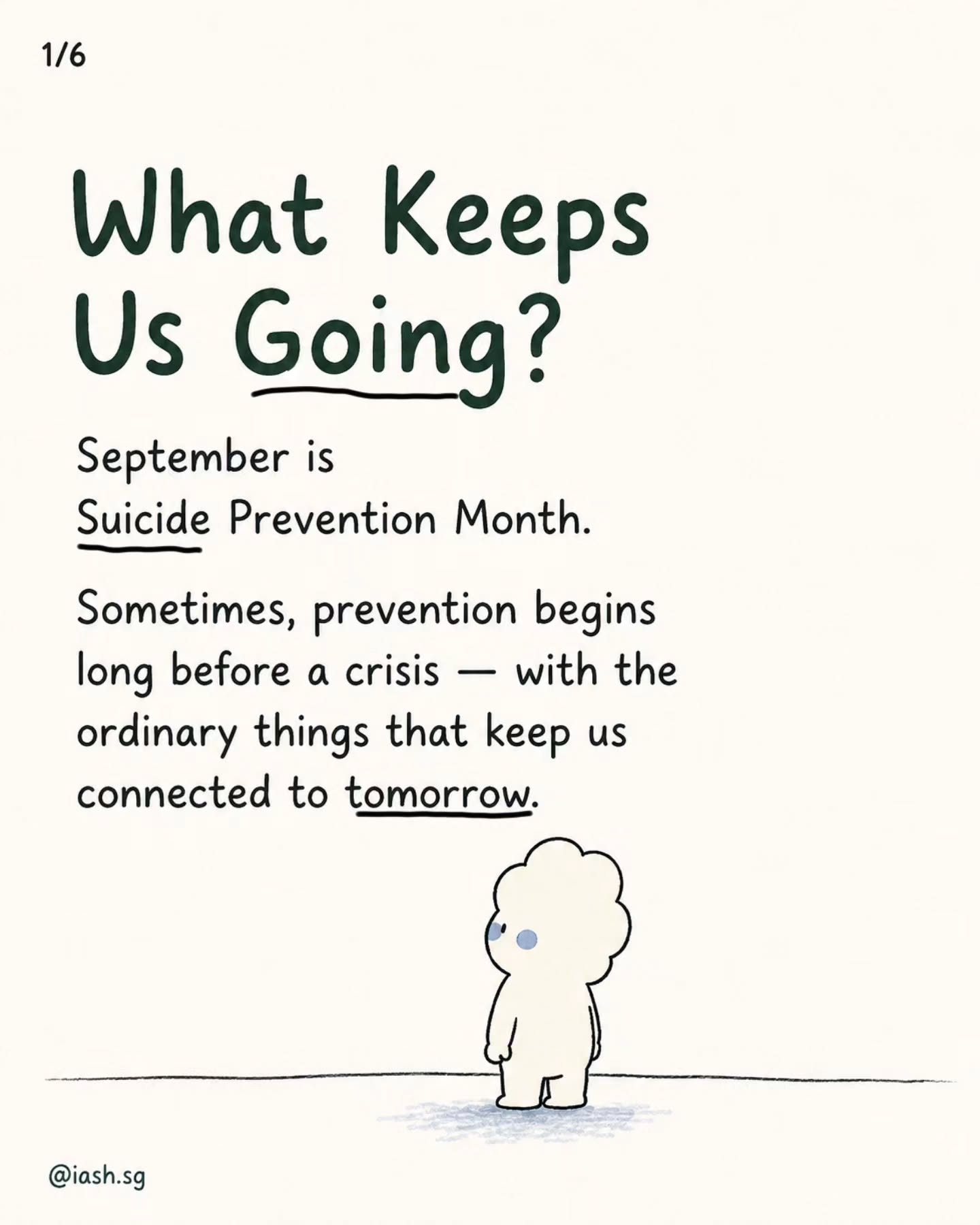 September is Suicide Prevention Month.
If you’re in a very dark place right now, you may not be able to imagine things getting better. You may not even want encouragement. Sometimes even “hope” can feel like too much to ask for.
So maybe you don’t need to find a reason for the rest of your life tonight.
Maybe you only need the next small thing. The next hour. The person you can message. The place you can go where someone knows your name. The appointment already in your calendar. The meal you haven’t had yet.
Something you haven’t seen, learned, felt or become.
And if you cannot find any of those things right now, you are allowed to borrow someone else’s hope for a while. Let someone sit beside you.
Let someone help carry the weight.
You do not have to make sense of everything before you reach out.
At IASH, we believe no one should have to struggle alone.
Through peer support, therapy, community events, empathy circles and spaces to belong, we hope to help you find the next thing to hold onto.
You don’t have to solve your whole life tonight.
Just don’t carry tonight by yourself.
Take care,
Team @iash.sg
P. S. Written by our volunteer Sofia :)