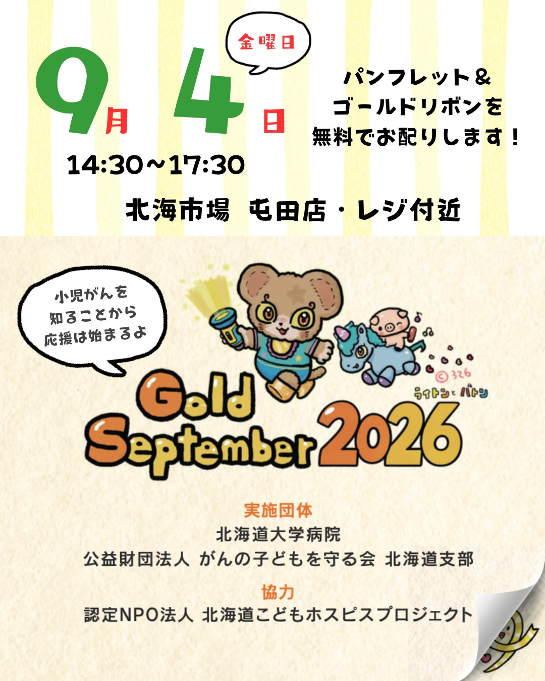 【9月はゴールドセプテンバー🎗️】
「ゴールドリボン」をご存じですか?
9月は、小児がんのこどもたちに思いを寄せ、
理解と応援を広げる世界的な啓発月間「ゴールドセプテンバー」です。
ゴールドは、小児がんのこどもたちを応援するシンボルカラー。
そこには、こどもたちは「金」のようにかけがえのない大切な存在であり、
小児がんと向き合うこどもたちと、必要な医療・ケア・研究に「輝かしい光を」という
願いが込められています。
日本では、0~14歳のこどもだけでも、毎年約2,500人が小児がんと診断されています。
治療や入院によって、学校へ通うこと、友だちと遊ぶこと、
家族みんなで過ごすことが難しくなることもあります。
それでも、治療中も、こどもたちの時間と成長は続いています。
小児がんのこどもたちは、「患者」である前に、一人のこどもです。
まずは、知っていただくことから。
その小さな関心が、こどもたちと家族への応援につながります。
このたび、北海市場 屯田店にて
小児がんについて知っていただくための啓発活動を実施します。
📅9月4日(金)
⏰14:30~17:30
📍北海市場 屯田店 レジ付近
当日は、小児がんについてお伝えするパンフレットと、
手作りのゴールドリボンを無料でお配りします。
お買い物の際には、ぜひお気軽にお立ち寄りください😊
【実施団体】
北海道大学病院
公益財団法人 がんの子どもを守る会 北海道支部
【協力】
認定NPO法人 北海道こどもホスピスプロジェクト
#ゴールドセプテンバー #ゴールドリボン #小児がん #こどもホスピス