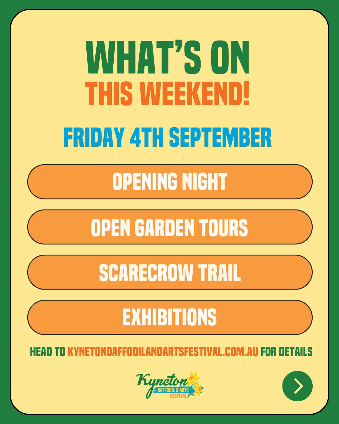🌼 The Kyneton Daffodil & Arts Festival opens this weekend! 🌼
Ten days of spring, art and community kick off Friday 4th, running through to the Grand Parade on 13 September. Here's your opening weekend cheat sheet.
FRIDAY 4 SEPTEMBER
🎉 Opening Night, 7–9pm at The Old Auction House. Free and everyone's welcome. The Royal Family gets crowned, Art Prize winners are announced (over $4,000 up for grabs), Window Display Competition winners revealed, and live music from Jess Mangan.
🌿 Open Garden Tours kick off, with two guided bus tours, two Botanic Gardens tours, or eleven self-guided gardens to wander at your own pace.
🎃 Scarecrow Trail goes live around town, on display right through to 13 September.
🎨 Exhibitions open across Kyneton, including Brides of the Bank at Kyneton Museum, Art on Piper, and Grounded 3 at Trio Art Studio & Gallery.
SATURDAY 5 SEPTEMBER
🦡 Ferret Racing, plus Come Try Croquet and the Bullboar Eating Comp for those wanting something a bit different.
🏛️ Antique Fair for the treasure hunters.
🎭 Festival of One Act Plays, sessions at 7pm at the Bluestone Theatre. Nine theatre companies from across Victoria battling it out under this year's theme, "Anything Goes."
🌼 Bloombox & Flower Power at Kyneton Mechanics Institute. Bloombox Open Mic for young local artists (12–25) runs 2–5pm, then Flower Power brings 70s vibes and live music from 6:30–10:30pm.
🛼 Roller Disco with Princess on Skates. Family session 5–6:30pm, bigger kids and adults 7–8:30pm.
SUNDAY 6 SEPTEMBER
🏃 Daffodil Dash Fun Run, 11km from 8:30am and 5km from 9am, through the Botanic Gardens, Campaspe River Walk and racecourse. A great way to kick off Father's Day.
🐾 Dog Dash at Old Kyneton Primary School. Rego from 1pm, racing from 2pm.
🎶 Spring Sing, an afternoon of song and community spirit, doors 3:30pm.
Plus the Festival of One Act Plays wraps up its final session at 1pm.
Pick your events, or do the lot. There's plenty on. 🌼
--
The Kyneton Daffodil & Arts Festival
📍 4–13 September 2026
Supported by Major Sponsors @kynetononriverside
Visit our website to view all events and sponsors.