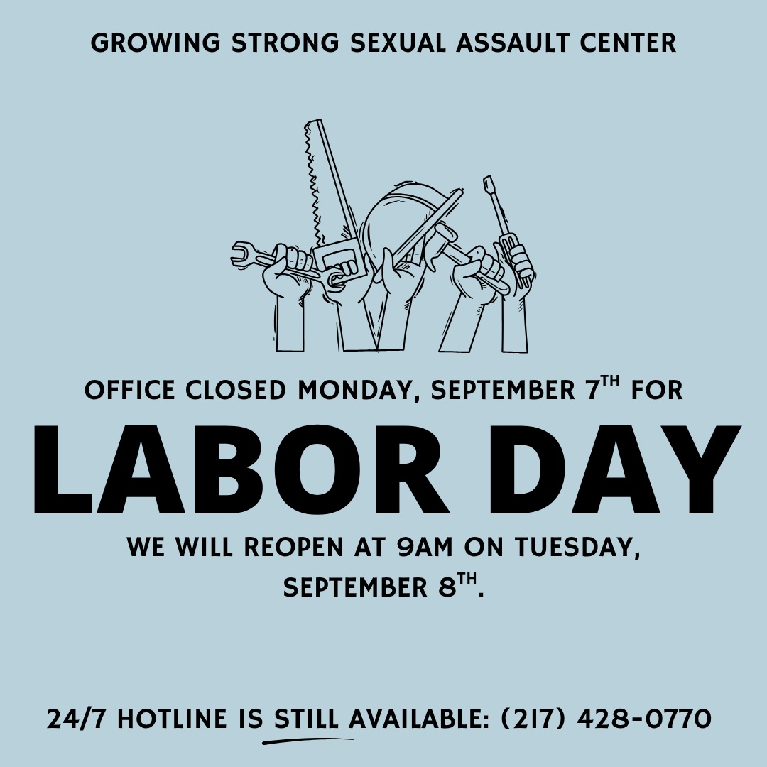 Growing Strong Sexual Assault Center will be closed on Monday, September 7th. We will reopen on Tuesday, September 8th at 9am.
Our 24/7 Hotline (217) 428-0770 is STILL AVAILABLE during this office closure.
