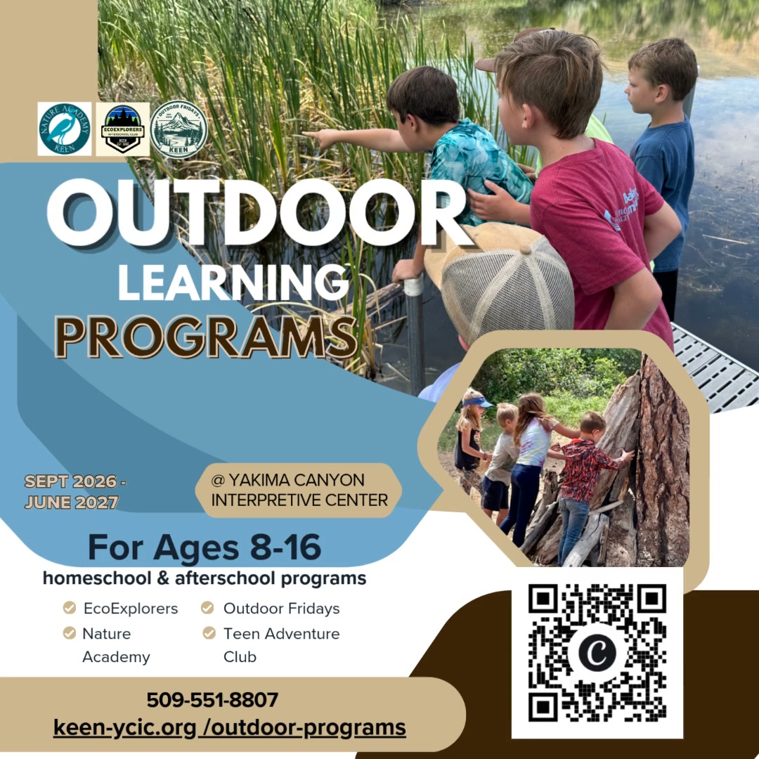 Get kids off their devices and outside.
KEEN’s 2026–27 outdoor programs are here, giving kids and teens opportunities to explore, learn, adventure, and care for the places around them.
Nature Academy | Ages 8–11
Outdoor Fridays | Ages 8–11
EcoExplorers | Ages 11–16
Teen Adventure Club | Monthly adventures
Stewardship Projects | Hands-on conservation for the whole community
Science. Adventure. Wildlife. Stewardship. Real time outdoors.
Programs take place at the Yakima Canyon Interpretive Center Outdoor Learning Campus and throughout Central Washington.
Find your program and get outside with KEEN:
keen-ycic.org/outdoor-programs