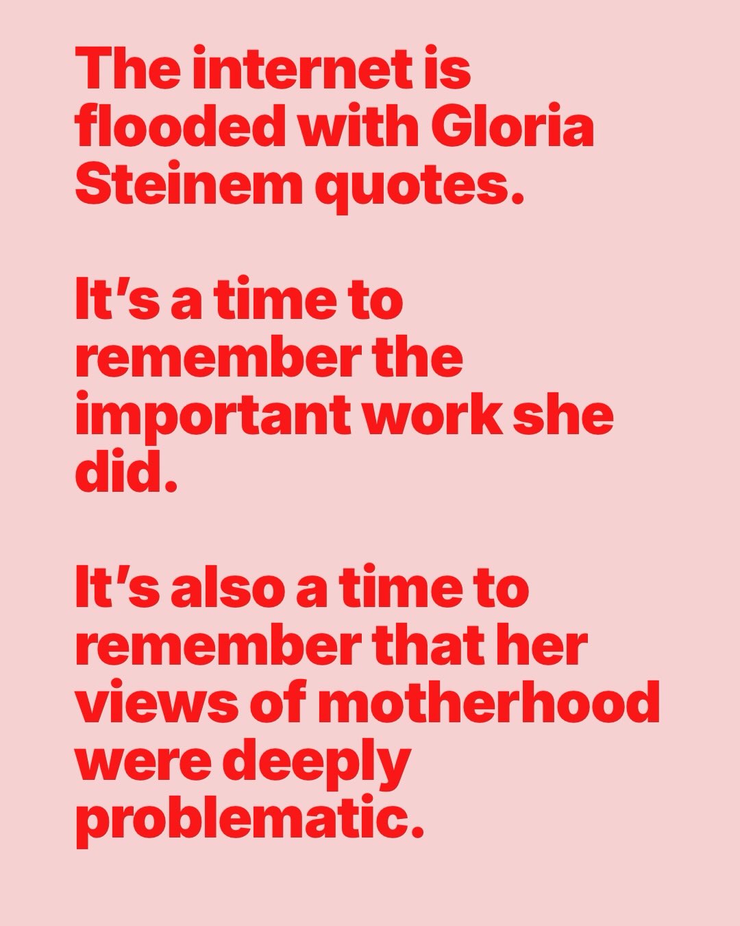 Gloria Steinem tried to support mothers, but also had a very complicated relationship with the idea of mothers. Her personal views undermined her own ability to publicly advocate for stay at home mothers. I think this still rings true for a lot of the people sharing Steinem quotes on the internet in the wake of her death. If we really valued motherhood and care work, if those in earlier feminist waves had made genuine efforts to ensure mothers were supported inside and outside the home, the world would be a very difference place.