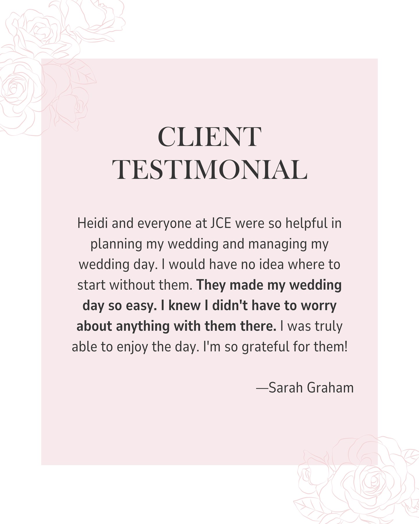 Heidi and everyone at JCE were so helpful in planning my wedding and managing my wedding day. I would have no idea where to start without them. They made my wedding day so easy. I knew I didn't have to worry about anything with them there. I was truly able to enjoy the day. I'm so grateful for them!â
â
Sarah Grahamâ