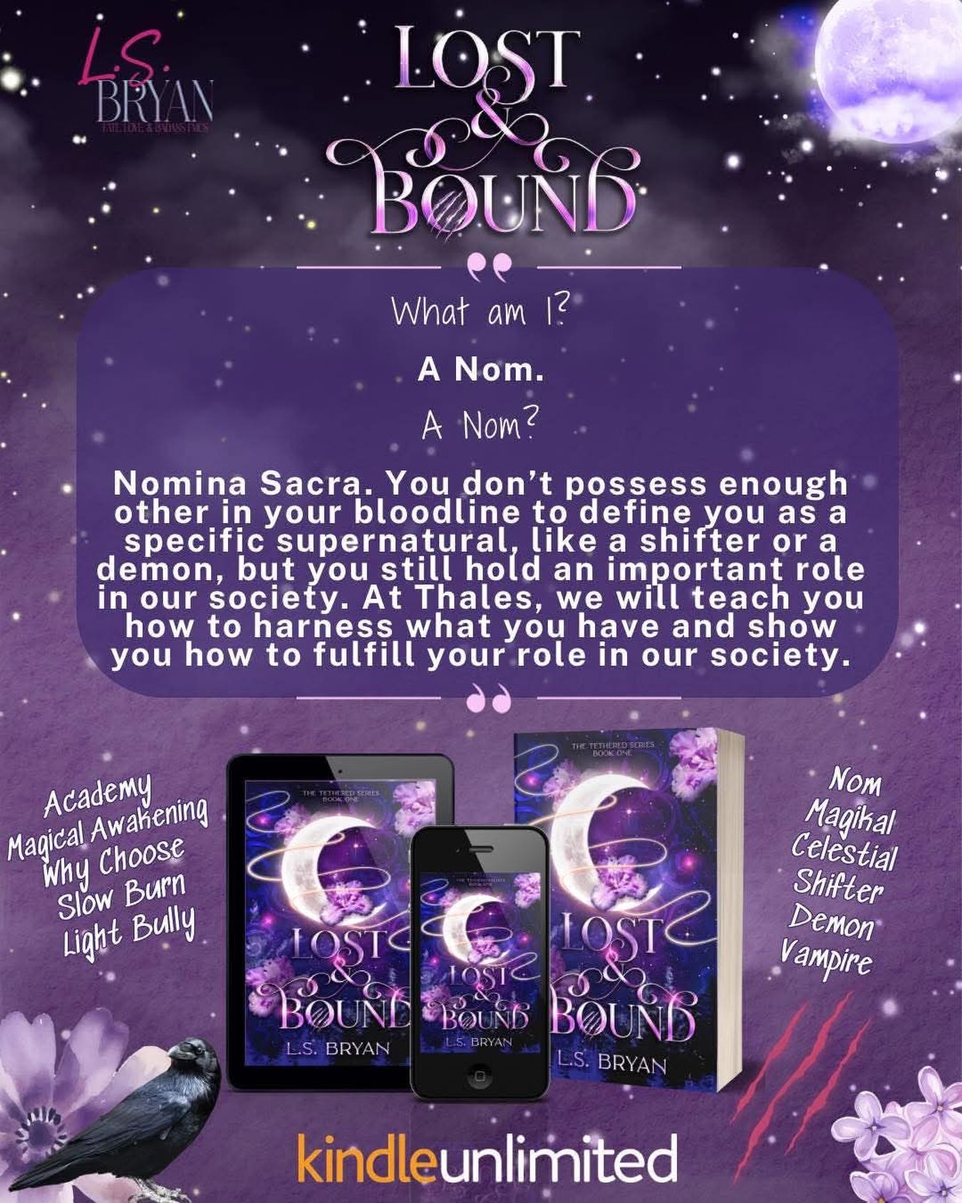 Lost & Bound out now.
https://books2read.com/Lost-and-bound
A run in with a mouse and a broken stair does the inexplicable; it changes my DNA. I’m forced to flee my home, leaving everything and everyone I’ve ever known behind. The alternative is being hunted down because these days you’re either a pure-blooded human, or you’re the enemy.
I’ve barely started running, and I’m faced with a choice. It’s an easy decision, helping people is who I am, but it also starts a chain of events that has ever-lasting consequences.
I wake up in the infirmary at Thales, the largest and most prestigious mixed-species academy in Quin-state. With a mysterious benefactor sponsoring my attendance, I’m suddenly a student again.
I know nothing about the ‘others’, but I quickly learn the supernatural beings at Thales are as prejudiced and cruel as the government back home. At every turn, teachers and students remind me of my designation. I’m a Nom, a ‘divine placeholder’, the lowest of the lows. We’re dispensable, a means to an end while the strongest beings search for their Kleis.
A drop of blood was all it took to flip my entire existence upside down, imagine what’s going to happen when I figure out how to survive in their world.
The Tethered Series is an academy, paranormal, why-choose trilogy. Lost and Bound will end on a cliffhanger.
https://books2read.com/Lost-and-bound
