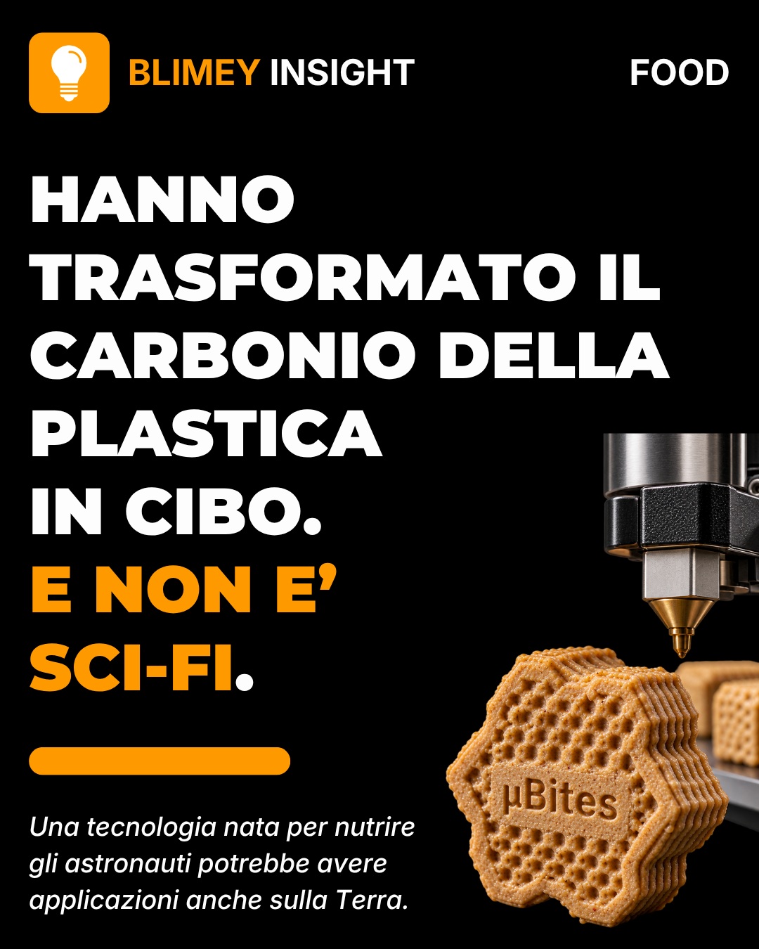 🍪 BLIMEY INSIGHT #003 | FOOD
E se un rifiuto potesse diventare cibo?
Ricercatori della Southern Illinois University hanno sviluppato µBites, un prototipo alimentare che utilizza carbonio proveniente da plastica PET e scarti agricoli per produrre ingredienti ricchi di proteine.
No: non stanno facendo mangiare plastica.
Il PET viene prima scomposto in molecole più piccole. Poi lieviti appositamente programmati utilizzano quel carbonio per produrre biomassa e ingredienti alimentari. Il composto viene infine trasformato in un biscotto tramite stampa 3D.
Oggi è ancora un prototipo e non è disponibile per il consumo: i ricercatori sono in attesa delle autorizzazioni necessarie per i test di assaggio.
Ma l'idea è molto più grande del biscotto.
In futuro, sistemi di questo tipo potrebbero permettere di produrre nutrienti in ambienti dove coltivare cibo è difficile: dallo spazio alle zone colpite da disastri, fino a comunità remote.
Il vero cambiamento?
Smettere di vedere alcuni rifiuti come la fine del ciclo.
E iniziare a considerarli come una materia prima.
BLIMEY INDEX
🟠 Novità 5/5
🟠 Utilità 4/5
🟠 Impatto 4/5
👇 Tu assaggeresti un µBite sapendo che il carbonio originale proveniva da una bottiglia di plastica?
#BLIMEY #BLIMEYINSIGHT #FoodTech #FoodInnovation #Innovation #Tecnologia #FutureFood #FoodTech #Sustainability #FutureTech