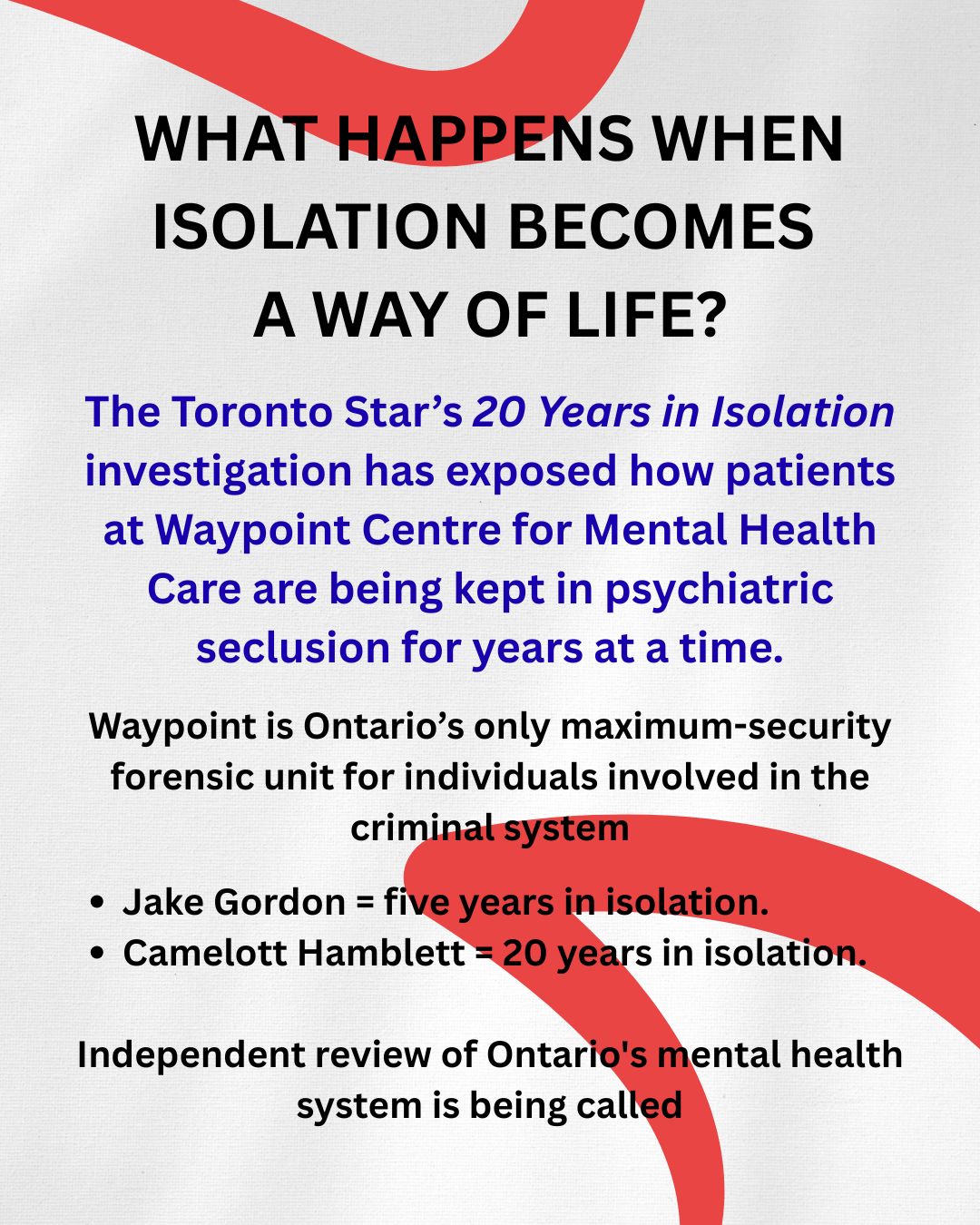 Part 1.1 - YES, we continue to talk about WAYPOINT CENTRE FOR MENTAL HEALTH CARE keeping mental health patients in isolation for years.
The Toronto Star's ongoing 20 Years in Isolation investigation has exposed serious and disturbing questions about prolonged psychiatric seclusion at Waypoint Centre for Mental Health Care.
People have spent years in isolation, including Jake Gordon, who spent approximately five years there, and Camelott Hamblett, who has reportedly spent 20 years and counting.
But this story is not only about what happens inside a seclusion room.
In Jake's case, those questions became painfully real.
It is about what happens when isolation becomes normalized, when records are incomplete, when families are left searching for answers, when crucial footage is no longer available, and when meaningful relief through existing oversight mechanisms remains rare.
On August 21, 2025, Jake Gordon injured his eye while in seclusion. His mother later sought surveillance footage from that day and the 24 hours leading up to it.
Waypoint provided approximately six and a half hours of footage, but said the rest was no longer available because of the passage of time.
The footage provided did not capture the injury itself.
The footage that could have helped explain what happened was gone.
And yet, the footage that remained gave the public a rare glimpse into what five years of isolation actually looked like.
This is why transparency matters.
Because when people are confined behind closed doors, the records may be the only way to know what happened.
And when those records disappear, who holds the institution accountable?