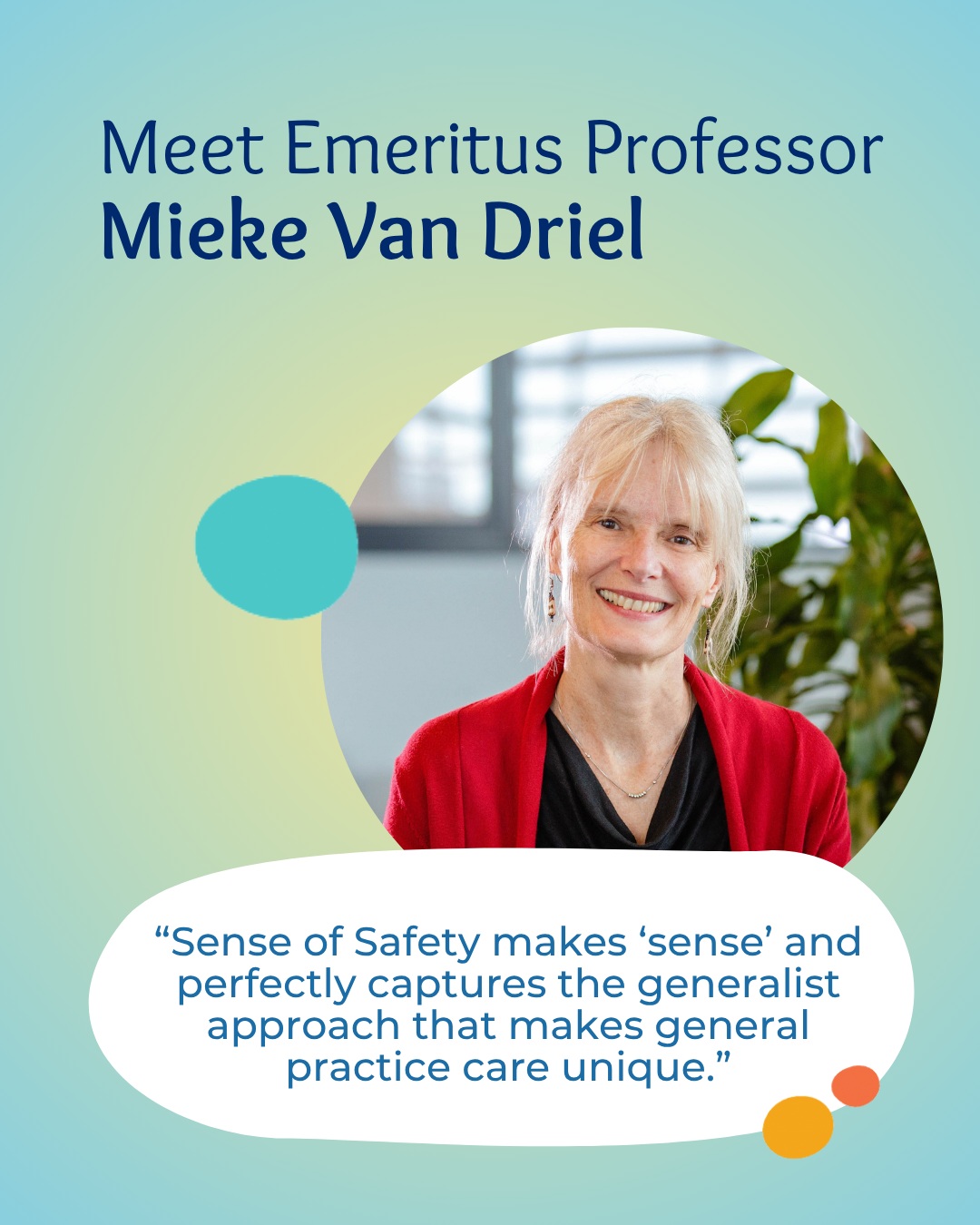 After training as a GP in the Netherlands, Emeritus Professor Mieke van Driel worked with Médecins Sans Frontières across Asia and Africa before building an internationally recognised academic career. Her work has focused on translating research into everyday practice, with a particular commitment to improving care for vulnerable communities.
Since retiring from academia, Mieke has continued her clinical work as a GP in Aboriginal Medical Services and remote First Nations communities across Australia.
We are honoured to have Mieke as part of the Sense of Safety research community and for her ongoing contributions to whole-person, evidence-informed care.