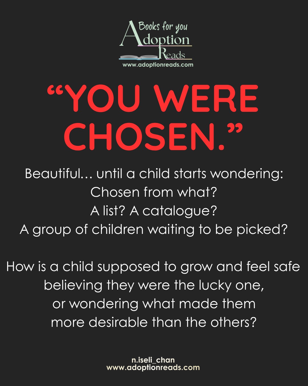 “YOU WERE CHOSEN” is meant to sound comforting.
But, it is, really ? What happens when a child grows up and starts wondering what that actually means?
Chosen over whom?
Chosen from what?
And what happens if they start wondering why they were chosen, and what that says about the children who weren’t?
Adoption is not a prize.
A child is not a lucky pick.
And love is not something a child earns by being wanted more than someone else.
Children deserve a story that doesn’t make them responsible for being someone’s “answered prayer,” “perfect match,” or “chosen one.”
They deserve to know something much simpler:
You are loved.
You belong.
And your worth was never determined by being chosen.
#AdoptionReads
#AdoptionEducation
#WordsMatter