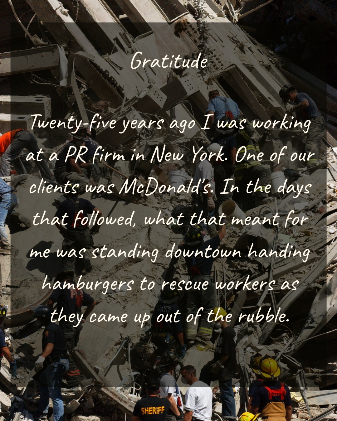 Twenty-five years ago I was working at a PR firm in New York. One of our clients was McDonald's. In the days that followed, what that meant for me was standing downtown handing hamburgers to rescue workers as they came up out of the rubble.
I remember their faces. Gray with dust. Hollowed out. Completely defeated. And then turning around and going back in.
Handing a man a hamburger is not heroism. It was what we could do, and it felt impossibly small. What I could do was be there, and look at them, and remember. I bore witness.
Everything I've had since — this city, these decades, the ordinary Tuesday mornings — I have because people like them went toward the thing the rest of us were running from. Some of them never came back up. Some came home sick and kept going anyway.
So the word I keep landing on isn't grief, though there's plenty of that. It's gratitude.
To the rescue workers, and to the 2,977 we lost: thank you. I'm still here. I haven't forgotten what that cost.