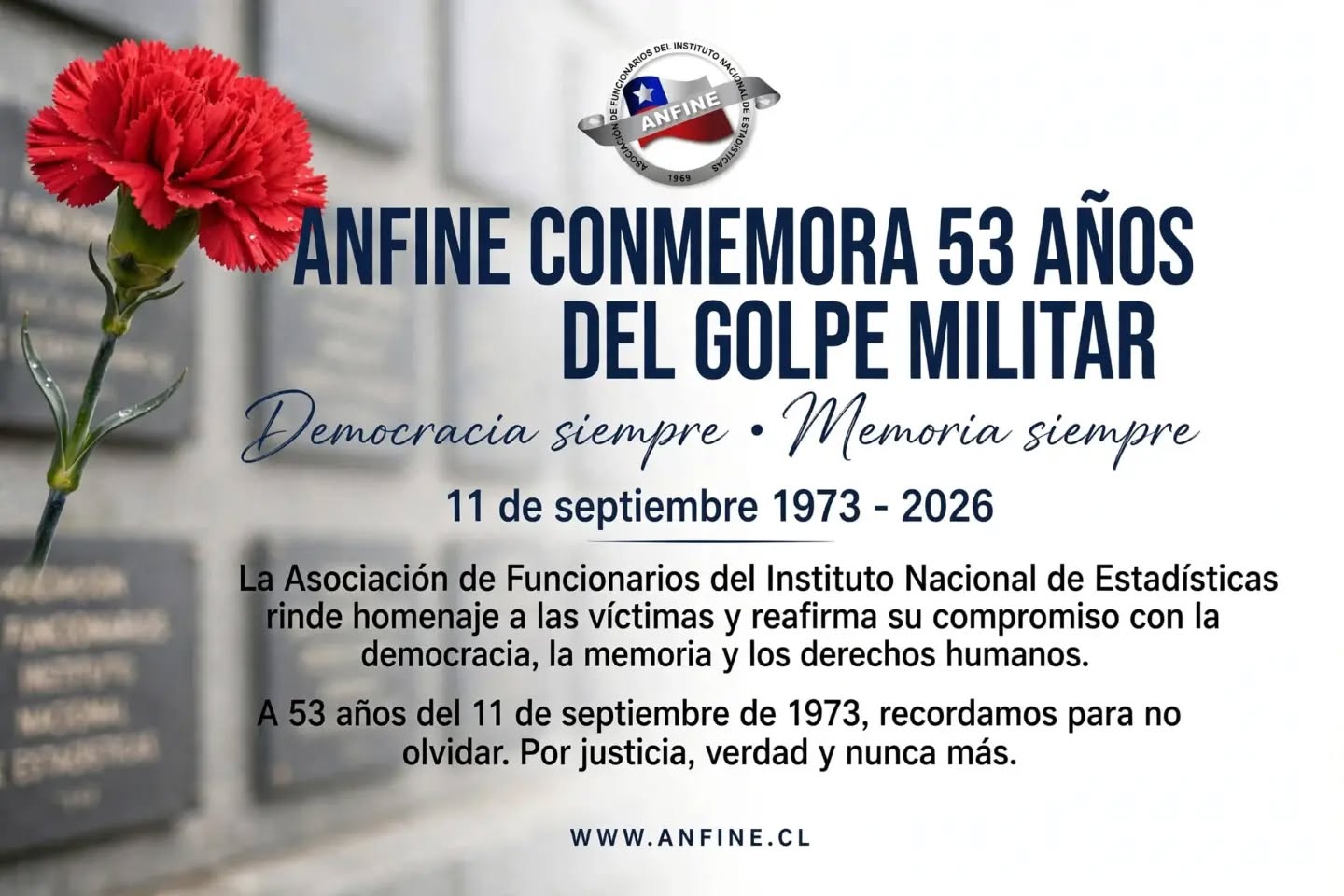 ANFINE CONMEMORA 53 AÑOS DEL GOLPE MILITAR
11 de septiembre 1973 - 2026
ANFINE - En defensa de la democracia, la memoria y los derechos humanos.
A 53 años del golpe de Estado que quebró nuestra democracia, la Asociación de Funcionarios del Instituto Nacional de Estadísticas - ANFINE rinde homenaje a las víctimas del terrorismo de Estado.
Recordamos especialmente a las y los funcionarios públicos perseguidos, exonerados, detenidos, torturados, asesinados y hechos desaparecer durante la dictadura cívico-militar.
Porque la recuperación de la democracia y la reconstrucción del Estado fue también obra de funcionarias y funcionarios públicos, reafirmamos nuestro compromiso con la verdad, la justicia, la reparación y las garantías de no repetición.
A 53 años, recordamos para no olvidar.
Por justicia, verdad y nunca más.
Nunca más • Memoria siempre
http://www.anfine.cl
#ANFINE #11DeSeptiembre #DemocraciaSiempre #memoriasiempre