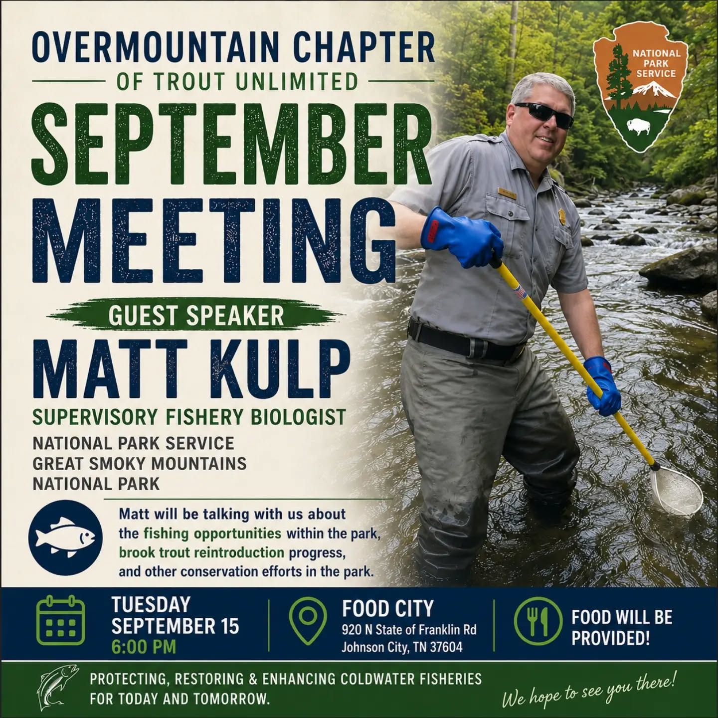 Fishing in the Great Smoky Mountains National Park
Join us on Tuesday, September 15 as we welcome Matt Kulp, Supervisory Fishery Biologist at Great Smoky Mountains National Park. Matt’s work focuses on native fish restoration, fisheries genetics, stream hydrology, and geochemistry.
With decades of experience in the Southern Appalachians, Matt has been a key leader in restoring native brook trout populations throughout the park. His work combines cutting-edge science with hands-on conservation, including barrier removal, stream restoration, and the use of genetic research to preserve and strengthen native fish populations. He has played a critical role in bringing Southern Appalachian brook trout back to waters where they had long disappeared, making him one of the foremost experts in native trout conservation in our region.
Dinner begins at 6:00 PM, with a short business update at 6:45 PM and the presentation to follow.
We hope to see you there!
📅 Date: Tuesday, September 15
🕕 Time: 6:00PM
📍 Location: Food City (920 N State of Franklin Rd, Johnson City, TN)