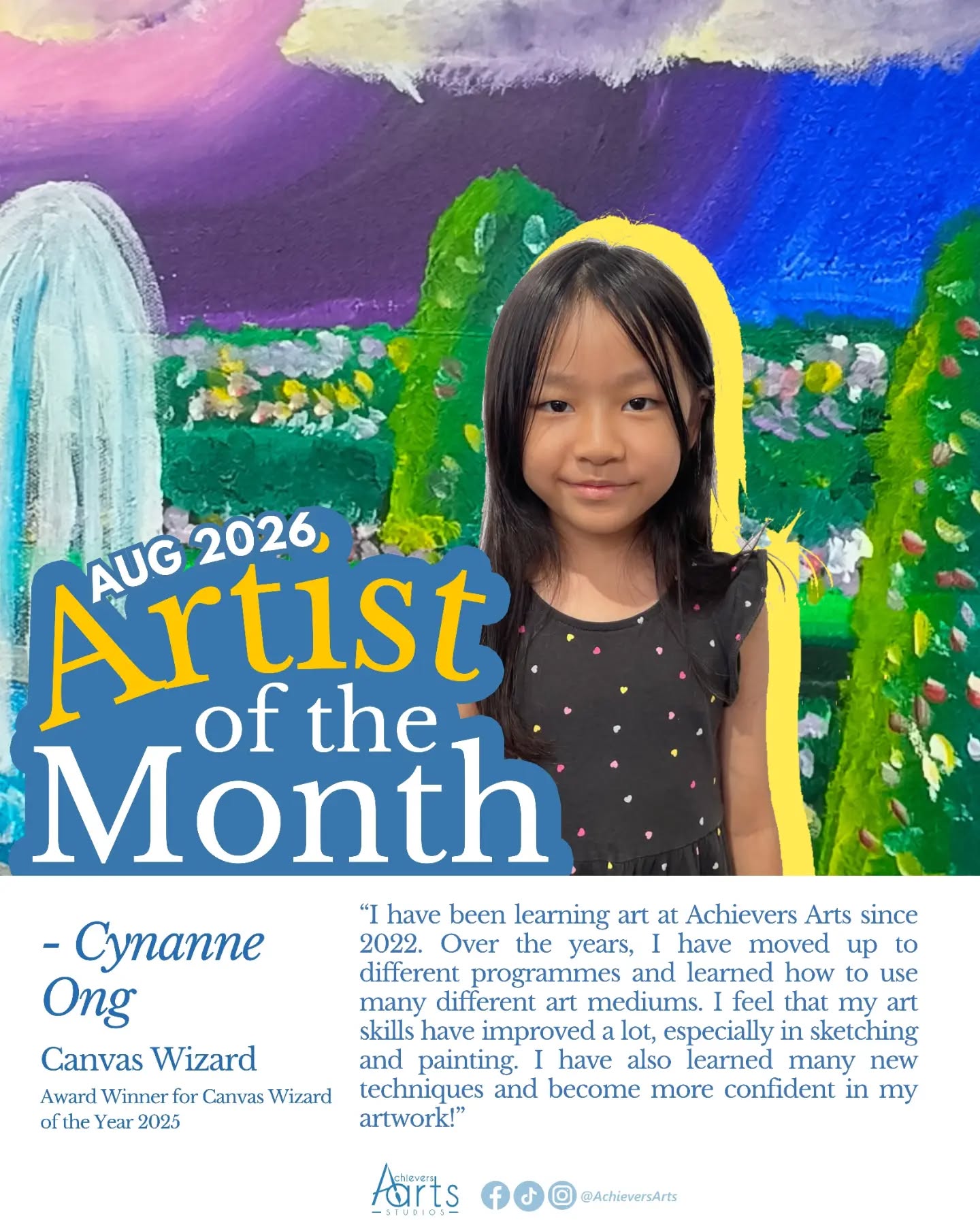 Artist of the Month | August 2026
Cynanne Ong | Canvas Wizard
I have been learning art at Achievers Arts since 2022. Over the years, I have moved up to different programmes and learned how to use many different art mediums. I feel that my art skills have improved a lot, especially in sketching and painting. I have also learned many new techniques and become more confident in my artwork!
Artist Statement:
Submerged Underwater
"For this artwork, I wanted to draw a magical world that shows what is above and below the water. I drew dolphins, jellyfish, and a little house on a rainbow to make it look more fun and magical. I used blending to mix the colours nicely and splattering to add more texture to my artwork."
My Secret Garden
"For My Secret Garden, I drew a beautiful and colourful garden. I included trees, colourful flowers, and a water fountain to make my garden look lively and peaceful. I used dabbing and different strokes to create the textures of the flowers, leaves, and other parts of the garden."
Santorini, Greece
"For this artwork, I was inspired by Santorini in Greece. I really liked the blue buildings and beautiful ocean, so I included them in my drawing. I used blending to create the sky and ocean, and dabbing to add more details and texture to the buildings and scene."