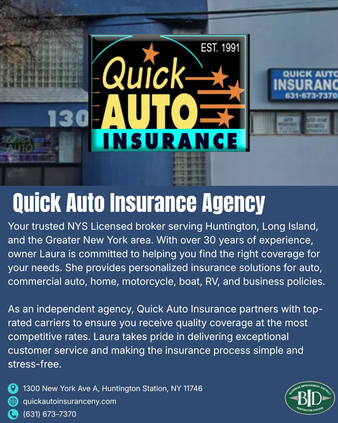 Since 1991, Quick Auto Insurance Agency has served as a trusted NYS Licensed broker for Huntington, Long Island, and the Greater New York area. With over 30 years of experience, owner Laura helps clients find the right coverage for auto, commercial auto, home, motorcycle, boat, RV, and business policies. As an independent agency, Quick Auto partners with top-rated carriers to deliver quality coverage at competitive rates, with a focus on making the insurance process simple and stress-free.
๐ 1300 New York Ave A, Huntington Station, NY 11746
๐ (631) 673-7370