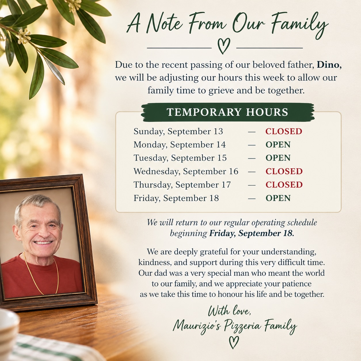 🤍 A Note From Our Family
Due to the recent passing of Sandra’s beloved father, Dino, we will be adjusting our hours this week to allow our family time to grieve and be together.
Our temporary hours are:
Sunday, September 13 — CLOSED
Monday, September 14 — OPEN
Tuesday, September 15 — OPEN
Wednesday, September 16 — CLOSED
Thursday, September 17 — CLOSED
Friday, September 18 — OPEN
We will return to our regular operating schedule beginning Friday, September 18.
We are deeply grateful for your understanding, kindness, and support during this very difficult time. Our dad was a very special man who meant the world to our family, and we appreciate your patience as we take this time to honour his life and be together. 🤍