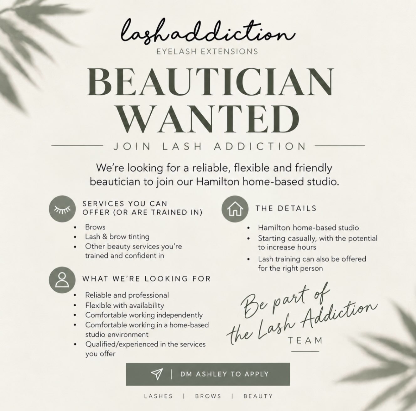 BEAUTICIAN WANTED
Lash Addiction is growing, and I’m looking for the right person to join me in my Hamilton home-based studio.
I’m looking for a reliable, friendly and flexible beautician who is confident offering brows, tinting or other beauty services they’re trained in.
The role will start casually, with the potential to increase hours as the business grows. Lash training can also be offered for the right person who’s interested in learning.
This is my first time bringing someone into Lash Addiction, so I’m looking for someone who is happy to grow alongside the business and be part of building something together.
You’ll need to be comfortable working independently and in a home-based studio environment.
If this sounds like you, send me a DM with a little about yourself, your experience and your availability.
Hamilton | Casual to start | Potential to grow