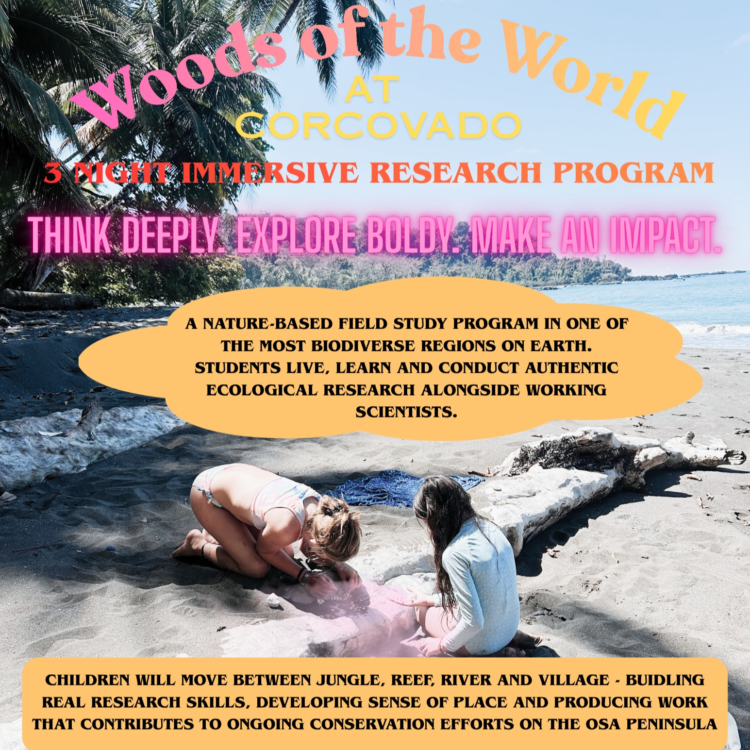 CORCOVADO FAMILY NATURE & DISCOVERY PROGRAM
December 6–9, 2026 | Costa Rica
Inspired by nature, designed for curious minds of all ages.
Join us for a four-day immersive family adventure into the extraordinary biodiversity of Corcovado. Explore rainforest and marine ecosystems, observe wildlife, step into the role of a field scientist, snorkel among coral reefs, participate in conservation projects, and experience the magic of the jungle after dark.
Through hands-on discovery, meaningful conservation, and plenty of time to simply enjoy being together in nature, families will experience Corcovado not just as visitors—but as explorers, learners, and caretakers of the natural world.
For more information, please email us at woodsoftheworldschool@gmail.com