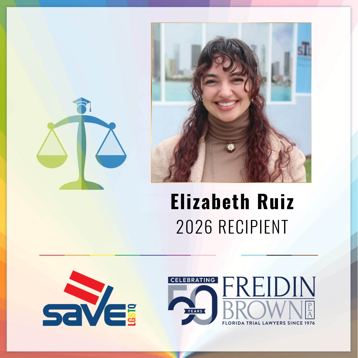 Congratulations to our 2026 Freidin Brown, P.A. & SAVE Social Justice Scholar, Elizabeth “Liz” Ruiz!
Liz is a third-year law student at St. Thomas University College of Law whose experiences as a queer woman have shaped her commitment to social justice and the kind of lawyer she hopes to become. Her work spans legislative advocacy, community lawyering, and juvenile public defense. As President of the Lambda Law Society, she continues to demonstrate her commitment to the LGBTQ+ community. Liz aspires to practice movement lawyering at the intersection of labor, LGBTQ+ protections, and civil rights, working alongside communities to challenge inequitable systems and build lasting change.
Through the Freidin Brown, P.A. & SAVE Social Justice Scholarships, each of the five recipients will receive $5,000 in support directly to their university. Join us in celebrating these inspiring scholars whose passion and leadership are shaping a more inclusive future for South Florida and beyond. Together, we’re investing in tomorrow’s changemakers by giving them the tools, resources, and support to excel.