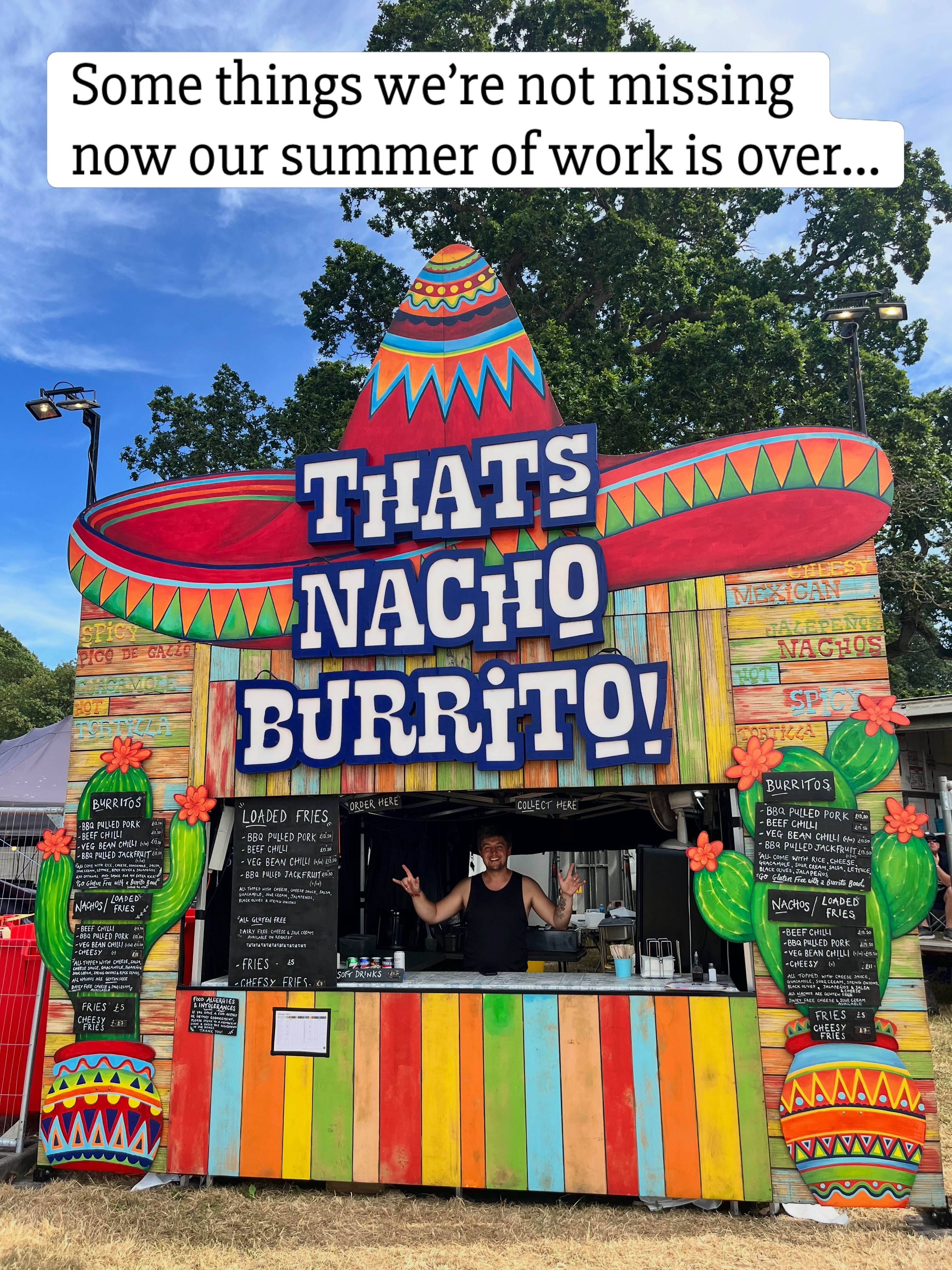 We had an amazing time working at festivals this summer, and we love what we do, but we are also happy it’s over for another year and we have some time to catch up with friends and family and relax a bit!
Running a festival food stall is only about 20% actually cooking and serving food at festivals, and 80% logistics, accounts, admin, managing people and fixing problems in a field with very little time or resources. Being part of the festival food community is a huge part of what makes the job great, everyone always helps everyone out, and we share all the highs and the lows together.