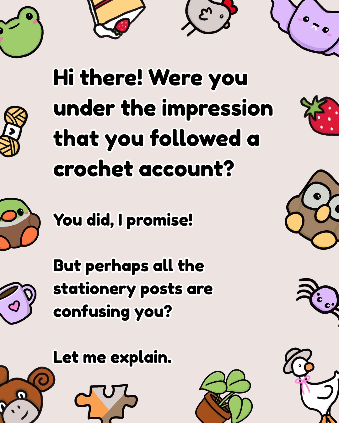 I've been meaning to make this post as I wonder if I've been throwing off new followers with all my crochet/stationery flip flop.
Hi there! Were you under the impression that you followed a crochet account?
You did, I promise!
But perhaps all the stationery posts are confusing you?
Let me explain.
My Lil Patterns are slowly being turned into little doodles, and those doodles are being turned into all kinds of stationery:
- memo pads
- shopping lists
- bookmarks
- letter sets
- and more!
So while you might see me crocheting one day and designing paper goods the next, it’s all part of the same Simple Wonders world.
You’ll also see:
- New Lil Patterns & previously -published patterns
- Tester calls and pattern tests I’ve participated in
- Doodles inspired by my Lil Patterns
- New stationery designs
- Behind-the-scenes of making everything
And if you’re here for the crochet only, I hope you’ll stick around for the rest, too. There’s lots more coming!
Jen
#intro #crochet #stationery #amigurumi #memopads