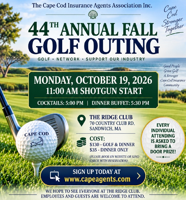 Don’t miss out on a great day of golf, networking, and fun! Join the Cape Cod Insurance Agents Association for the 44th Annual Fall Golf Outing, Monday, October 19, 2026 at The Ridge Club in Sandwich. Register today at www.capeagents.com/events
Not a golfer? No problem! Join us for the evening’s festivities, starting with cocktails at 5:00 pm, followed by a delicious dinner buffet at 5:30 pm.
Showcase your business and support the local insurance community by becoming a sponsor.
To learn more about sponsorship levels and benefits, contact Tony Constanzo at bantam20x@yahoo.com