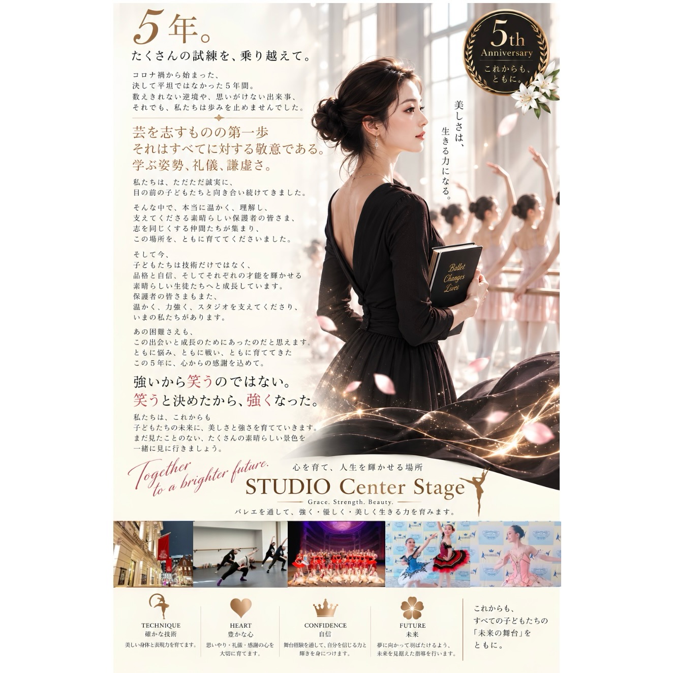👑STUDIO Center Stage👑
〜5th Anniversary〜
2021年、コロナ禍の中で始まった
Studio Center Stageも、5周年を迎えました。
振り返れば、5年間は本当にあっという間でした。
決して平坦な道のりではなく、
悩み、迷い、立ち止まりそうになることもありました。
それでも今日まで歩み続けることができたのは、
この場所を信じ、温かく支えてくださった
素晴らしい後援会長をはじめ、
志をともにしてくださる保護者の皆さま、
そして、確かな技術と豊かな経験を持ち、
生徒たちに真摯に向き合ってくださる
信頼できる優秀な先生方のお力があったからです。
心より感謝申し上げます。
そして何より、
この5年間、ともに学び、努力し、
舞台に立ち、成長してきた子どもたち。
一人ひとりの姿が、
私たちがこの場所を続けてきた意味そのものです。
芸術を学ぶことは、
技術を身につけることだけではありません。
学ぶ姿勢、謙虚さ、礼儀、
そして、自分を取り巻くすべてのものへの敬意。
バレエを通して、
美しさだけではなく、
強く、誠実に、そして人を思いやる心を育てる。
それが、私たちが大切にしていることです。
5周年という節目を迎え、
これまで積み重ねてきた歩みを胸に、
これからも一つひとつの出会いを大切に、
子どもたちの未来につながる場所を
丁寧に育ててまいります。
まだ見たことのない景色へ。
これからも皆さまとともに。
Studio Center Stage
5th Anniversary
Grace. Strength. Beauty.
5年間のすべてに、心からの感謝を。