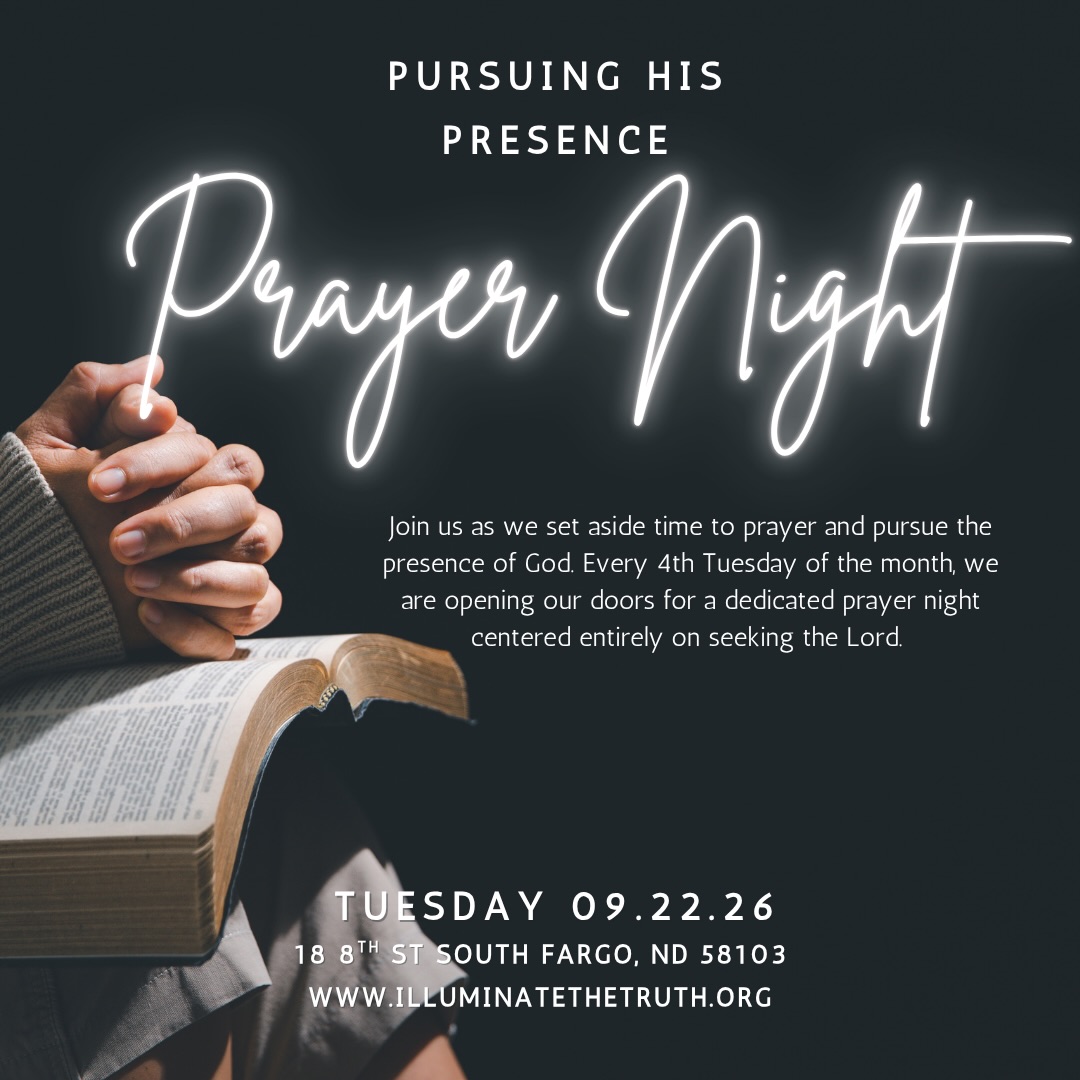 Join us tonight at 6:30pm
PURSUING HIS PRESENCE A Night of Prayer & Encounter
Are you tired of just going through the motions? Come hungry for more!
Join us as we set aside time to prayer and pursue the presence of God. Every 4th Tuesday of the month, we are opening our doors for a dedicated prayer night centered entirely on seeking the Lord. We are stepping out in faith and expecting God to move in powerful ways. No matter what you are carrying, Jesus is in the business of restoring what is broken.
If you are hungry for a fresh touch from the Holy Spirit, this night is for you. Come as you are, bring your petitions, and let’s press in together.
When: 4th Tuesday of Every Month | 6:30 PM
Where: Illuminate the Truth 18 8th St South Fargo ND 58103
Cost: Free | All are welcome
https://www.illuminatethetruth.org/event-details/pursuing-his-presence-2026-09-22-18-30
A disclaimer that all ministry content, prayer ministry, Bible studies, and educational materials are provided for spiritual and educational purposes and are not medical, mental health, legal, or financial advice.