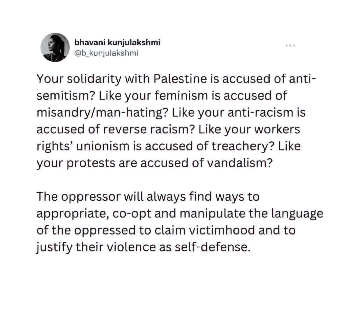 bhavani kunjulakshmi @bkunjulakshmi
Your solidarity with Palestine is accused of anti- semitism? Like your feminism is accused of misandry/man-hating? Like your anti-racism is accused of reverse racism? Like your workers rights' unionism is accused of treachery? Like your protests are accused of vandalism?
The oppressor will always find ways to appropriate, co-opt and manipulate the language of the oppressed to claim victimhood and to justify their violence as self-defense.