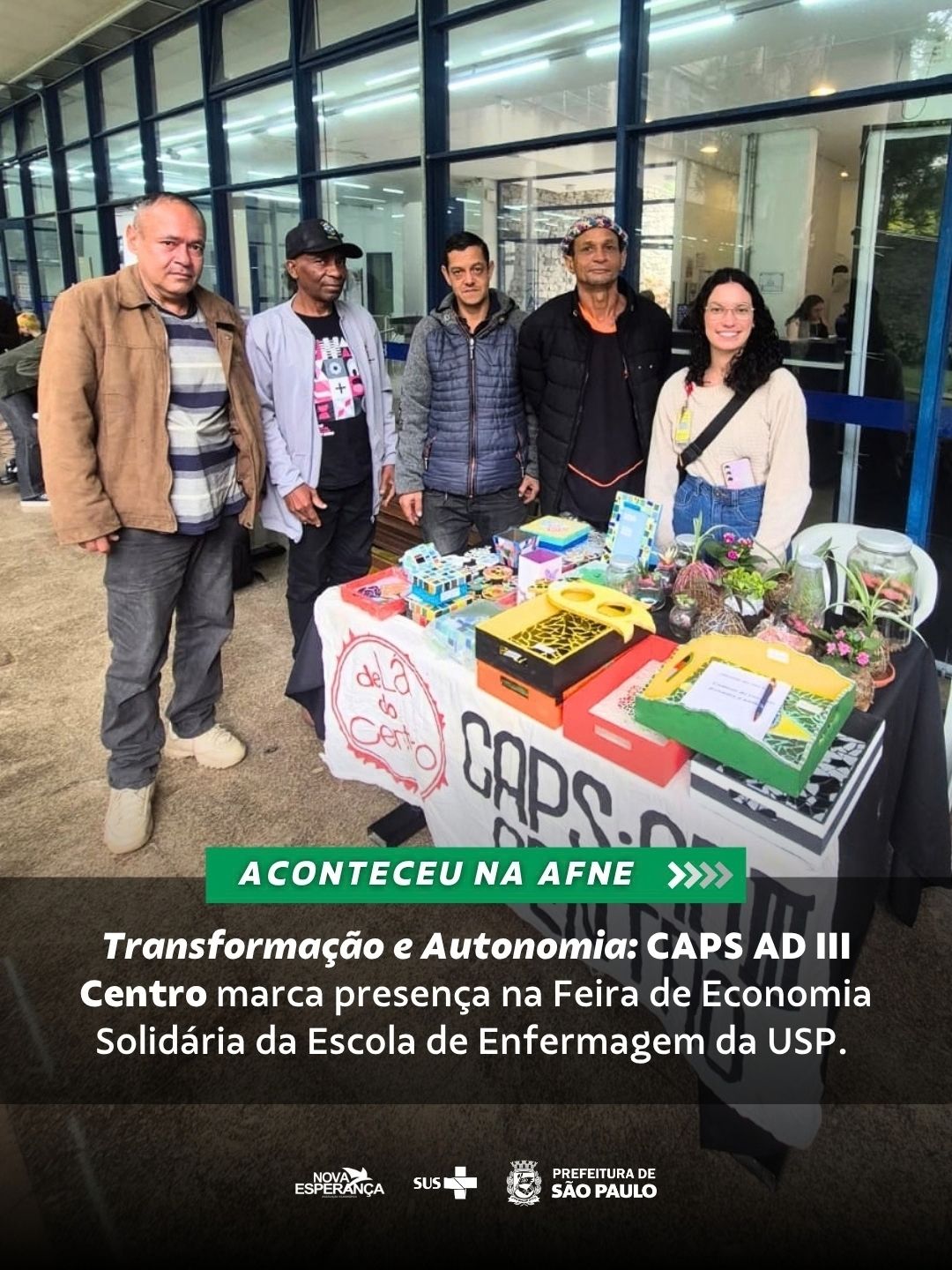 Na última sexta, 18 de setembro, o CAPS AD (Centro de Atenção Psicossocial Álcool e outras Drogas) III Centro participou da Feira de Economia Solidária, realizada na Escola de Enfermagem da USP. O projeto contou com a presença de usuários integrantes dos grupos de Horta e Mosaico, que foram acompanhadas pelo psicólogo Vinícius e pela residente Nicoli, responsáveis pela articulação e acompanhamento da atividade.
A ação teve como propósito central incentivar a geração de renda e fortalecer a autonomia e o protagonismo dos participantes. Ao expor os trabalhos desenvolvidos nos espaços coletivos do serviço, a feira proporcionou um espaço de valorização das potencialidades e habilidades dos usuários, reforçando a inclusão social e a promoção da saúde mental por meio do trabalho comunitário.
#CAPSAD #Inclusao #SUS #TimeAFNE
#ParaTodosVerem: Sequência de fotografias que mostra o grupo de participantes e profissionais sorrindo atrás de uma mesa repleta de produtos artesanais, plantas, mosaicos e terrários.