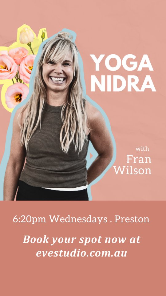 Fran will be sharing the deeply restorative practice of Yoga Nidra as one of our Spring Sessions streams this year. It’s the perfect antidote to the building stress as we head towards the end of the year.
Learn this simple yet profound meditative practice to incorporate into your day to day life.
The Spring Sessions start in early October.
Each stream gathers together for an hour weekly for six weeks.
The Yoga Nidra stream with Fran will be on
Wednesdays at 6:20pm at Preston
Starting from 7th October
Get all the info on the Spring Sessions and sign up now on the Eve app or at evestudio.com.au