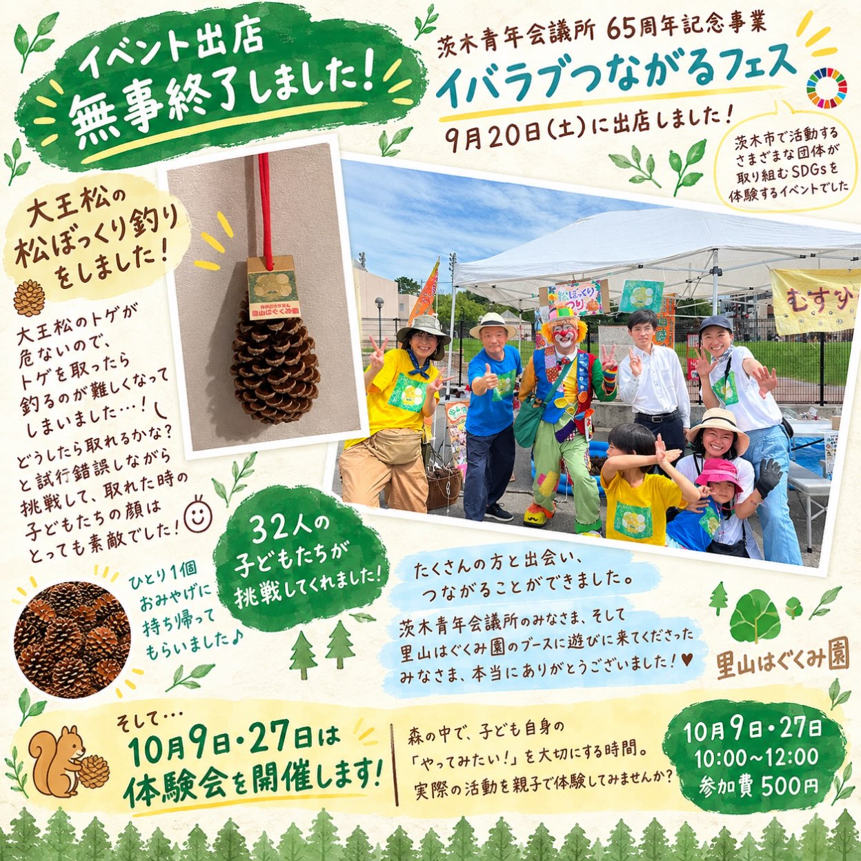 イベント出店、無事終了しました!
9月20日、
「茨木青年会議所65周年記念事業
イバラブつながるフェス」に出店しました!
里山はぐくみ園からは、
大王松の松ぼっくり釣り🎣をお届け。
実はこの松ぼっくり、
大王松のトゲが危ないので、
安全のためにトゲを取ってみたところ……
なんと、釣るのがめちゃくちゃ難しくなりました😂
「どうしたら取れるかな?」
「こうしたらいいんじゃない?」
試して、考えて、また挑戦。
なかなか釣れないからこそ、
「取れた!!」瞬間の子どもたちの顔は、とっても素敵でした✨
今回は、32人の子どもたちが挑戦してくれました!
釣った大王松の松ぼっくりは、
ひとり1個、おみやげに🎁
自然のものを使って遊ぶ楽しさや、
「やってみたい!」から始まる体験を
少しでも感じてもらえていたら嬉しいです🌿
茨木市で活動するさまざまな団体の
SDGsの取り組みを体験するという今回のイベント。
たくさんの方と出会い、つながることができました。
茨木青年会議所のみなさま、
そして里山はぐくみ園のブースに遊びに来てくださったみなさま、
本当にありがとうございました!
🌱🌱🌱
そして、里山はぐくみ園では
10月9日と27日に体験会を開催します!
森の中で、子ども自身の「やってみたい!」を大切にする時間。
里山はぐくみ園の実際の活動を親子で体験してみませんか?
📅 10月9日(金)27日(火)
⏰ 10:00〜12:00
💰 参加費 500円
🈸ホームページの申し込みフォームから
「どんなところかな?」
「子どもがのびのび過ごせそうかな?」
秋の気持ちのいい季節です♪
ぜひ遊びに来てください🌳
