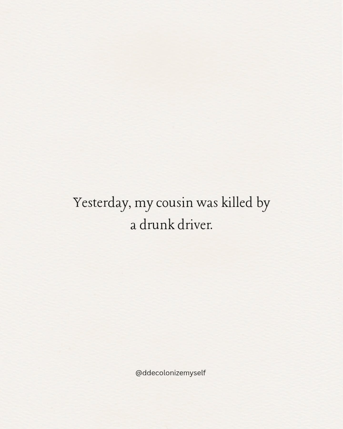 Yesterday, my cousin was killed by
a drunk driver.
I dont know.what to do with this
information. Shock. Sadness.
Loss always brings up all the many Loved ones we lost along the way
Yesterday, my cousin was killed by
a drunk driver.
I dont know.what to do with this
information. Shock. Sadness.
Loss always brings up all the many Loved ones we lost along the way.
#Loss #Death #Life #Grief #Family
