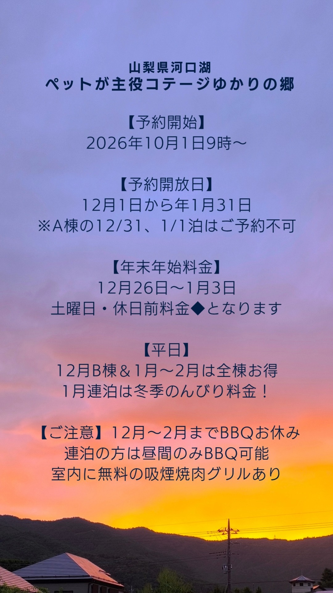 🗻山梨県河口湖
ペットが主役コテージゆかりの郷
ご予約受付開始のお知らせ
いつも当コテージをご愛顧いただき、誠にありがとうございます。
本年12月から来年1月までのご予約につきまして、下記の日程にて受付を開始いたします。
■ 予約開始:2026年10月1日(木) 朝9:00より
■ 開放期間:2026年12月1日(火) 〜 2027年1月31日(日)
🐾冬季限定のお得なプライス
冬の平日は、愛犬とのんびり過ごすチャンスです。
【12月平日】B棟を特別価格にてご提供いたします。
【1月平日1泊・連泊】全棟おトクな平日料金となります。連泊はさらにゆったり過ごせる料金設定となっております。
【年末年始のご案内】
◆2026年12月26日(土)〜 2027年1月3日(日)のご宿泊は「土曜・休日前料金」となります。
◆都合により、A棟の12月31日(木)および1月1日(金・祝)の販売はございません。何卒ご了承ください。
【冬期のBBQに関するご注意(12月〜3月)】
冬季は寒さと火事の防止のため、BBQレンタルをお休みさせていただきます
(連泊の方の昼間利用のみ可能です。)
代わりとして、室内で快適に使える「吸煙焼肉グリル」を無料でご用意しております。
暖かいお部屋の中で、ワンちゃんと一緒に安心してお食事をお楽しみください。
【スタッドレスタイヤ・チェーンについて】
冬季のため、備えとしてスタッドレスタイヤ、チェーンなどがあると安心です。
ご予約いただきましたい客様で、直前の積雪予報時などはご相談ください。
みなさまからのご予約をお待ちしております🙇