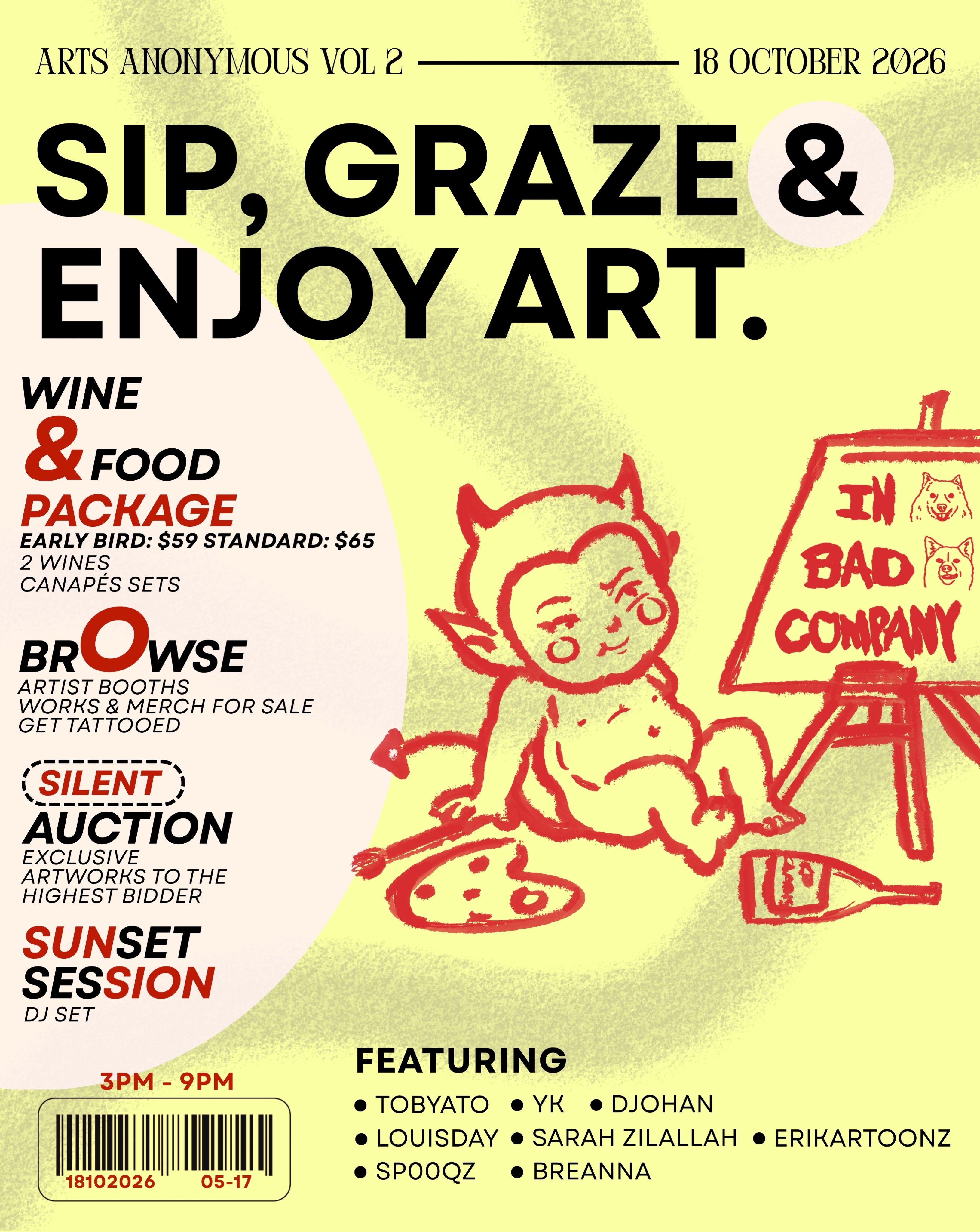 ARTS ANONYMOUS VOL. 2.
Eight artists. One afternoon in bad company.
Browse the booths, buy some work, get tattooed, bid on exclusive pieces, sip some wine, graze, and stay for the sunset session.
18 OCT · 3PM–9PM
Early Bird Wine & Food Package: $59+
Come for the art. Stay for everything else.
MEET TOBYATO. @tobyato
Bold lines, Asian influences, and a whole lot of personality.
Tobyato won’t be running a booth this round — instead, he’s contributing an exclusive artwork to our silent auction.
See it. Want it. Bid accordingly.
MEET YK. @yk
Singapore through his lens — familiar places, extraordinary moments.
YK joins Arts Anonymous Vol. 2 with a piece contributed exclusively to our silent auction.
No booth. Just one work worth fighting over.
MEET DJOHAN. @djohahn
Printmaker, Risograph troublemaker, and co-founder of Knuckles & Notch.
Expect bold colours, analogue imperfections, and work that doesn’t take itself too seriously.
Come browse his corner on 18 October.
MEET LOUIS. @wtf_louiss
Traditional tattooing with one foot firmly in the alternative and hardcore.
Raw, bold, and made to leave a mark.
Catch Louis at Arts Anonymous Vol. 2 — and yes, you can get tattooed.
MEET SARAH ZILALLAH. @sarahzilallah.art
Mixed media, curious thoughts, and little things worth looking twice at.
Playful, defiant, sometimes strange — exactly how we like it.
Come see what she’s bringing into bad company.
MEET ERIKA. @erikartoon
Soft meets spooky. Cute meets chaos.
Her world pulls from manga, games, Asian subcultures and all the weird little corners in between.
Come meet the characters in person.
MEET SP00QZ. @sp00qz
Old-school cartoon energy, rebuilt for his own strange little universe.
Expect new characters, familiar nostalgia, and plenty of personality.
He’ll be unveiling new work at Arts Anonymous Vol. 2.
MEET BREANNA. @breannx_
Ornamental tattooing, bold lines, fine details.
She’ll be bringing her needle into bad company for the afternoon.
Come browse her work — or leave with some of it on you. 😈