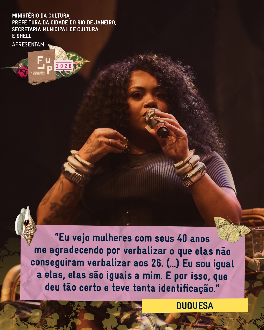 Na mesa “Todas as revoluções começam com uma canção”, Duquesa falou sobre representação de um jeito muito direto: como escuta, identificação e responsabilidade.
Ao lado de Gilberto Gil, ela trouxe para a conversa a força de transformar vivências compartilhadas em palavra e música, e de fazer outras mulheres se reconhecerem nesse caminho.
“Eu vejo mulheres com seus 40 anos me agradecendo por verbalizar o que elas não conseguiram verbalizar aos 26. Então, eu acho que sou uma pessoa incansável de tentar ser ‘representante’. Eu acho que eu me esforço pra ser ‘representante’. Eu quero continuar sendo. E, talvez, o que eu fiz até agora foi tentar representar essas mulheres, porque eu tenho muito carinho por elas. Eu sou igual a elas, elas são iguais a mim.
E, por isso, que deu tão certo e teve tanta identificação, porque eu observo as pessoas com muito carinho e eu acho que é isso que eu trago pro meu trabalho.”
Uma canção também diz aquilo que muita gente ainda estava tentando encontrar coragem para nomear.
Vem celebrar as histórias na maré da memória. 🌸
Até 27 de setembro no Teatro Carlos Gomes, Praça Tiradentes e Salão Guarani.
A 16ª FLUP é apresentada pelo Ministério da Cultura, Prefeitura da Cidade do Rio de Janeiro, Secretaria de Cultura e Shell. Tem patrocínio master da Shell por meio da Lei Federal de Incentivo à Cultura, patrocínio da Prefeitura da Cidade do Rio de Janeiro e Secretaria de Cultura, por meio da Lei Municipal de Incentivo à Cultura - Lei do ISS, e Secretaria Municipal de Educação. O apoio é da Fundação Ford, Imaginable Futures, Instituto Ibirapitanga, Hawthornden Foundation, Fundação Itaú e British Council. A parceria é da Embaixada da França. Realização: Suave, Associação Na Nave e Ministério da Cultura.
De 16 a 27 de setembro, o Rio recebe a primeira edição da Semana de Arte do Rio.
Serão 12 dias de programação, reunindo festivais, exposições, intervenções urbanas e atividades de diferentes linguagens artísticas em espaços culturais, museus, teatros, galerias e equipamentos públicos da região central.
Uma plataforma que conecta arte, cultura, cidade e economia, fortalecendo o Rio como referência na produção artística contemporânea.