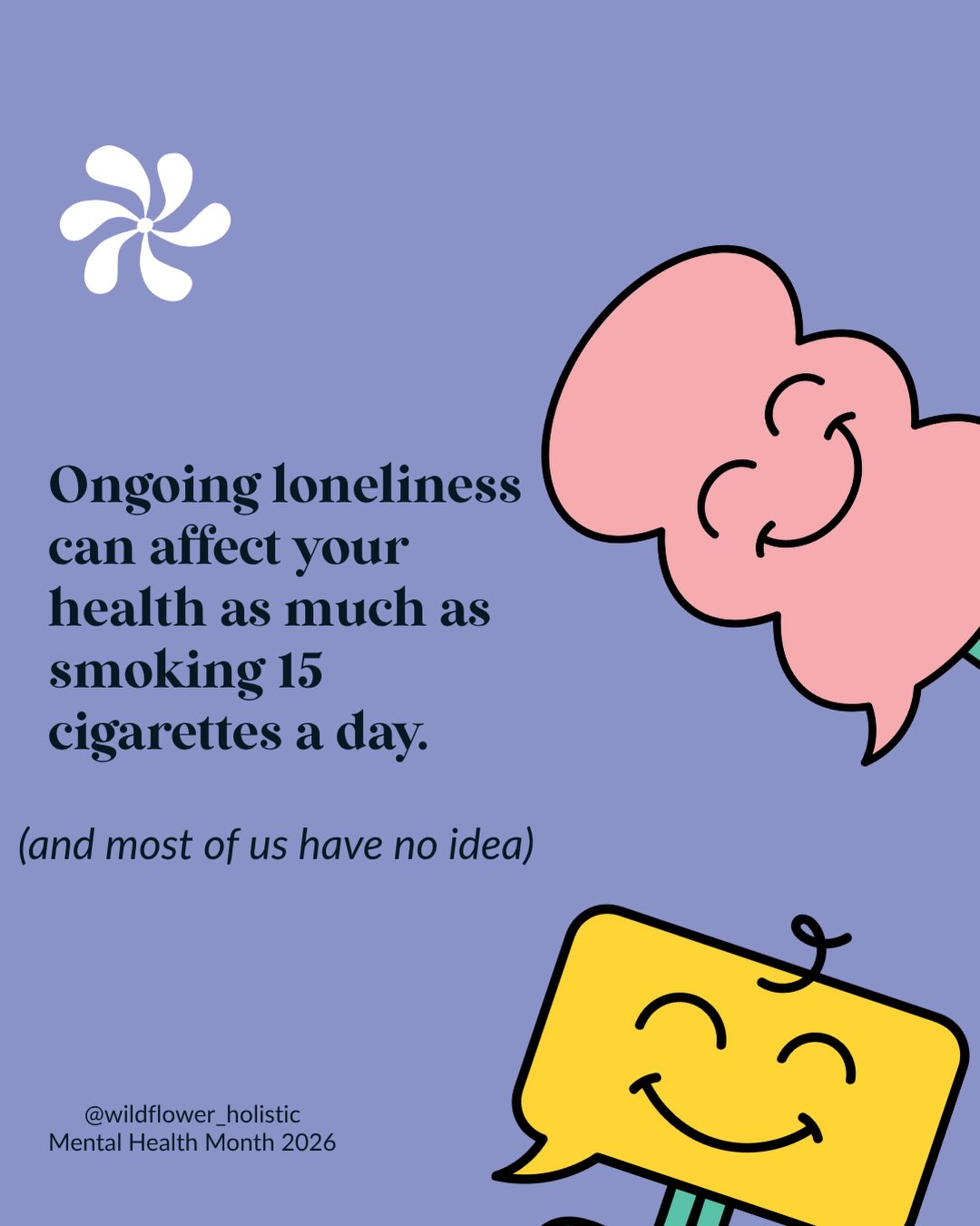 We’ll happily spend a fortnight researching a new mattress and never once think of connection as something our health depends on.
But the evidence keeps pointing the same way. The people around us, and whether we feel truly known by them, show up in our bodies. In our hearts, our immune systems, how long we live.
That can read as heavy. We’d rather you took the hopeful half: if disconnection costs us that much, then connection is one of the most protective things available to us. And it doesn’t require a diagnosis, a program or a perfect week. It starts with one honest moment between two people.
That’s what this month is about. 🌿
Sources: US Surgeon General’s Advisory, Our Epidemic of Loneliness and Isolation (2023); YouGov Australia loneliness survey (2025).
#thewildflowerway #mentalhealthmonth #mentalhealthmonth2026 #fypppp #mentalhealthawareness