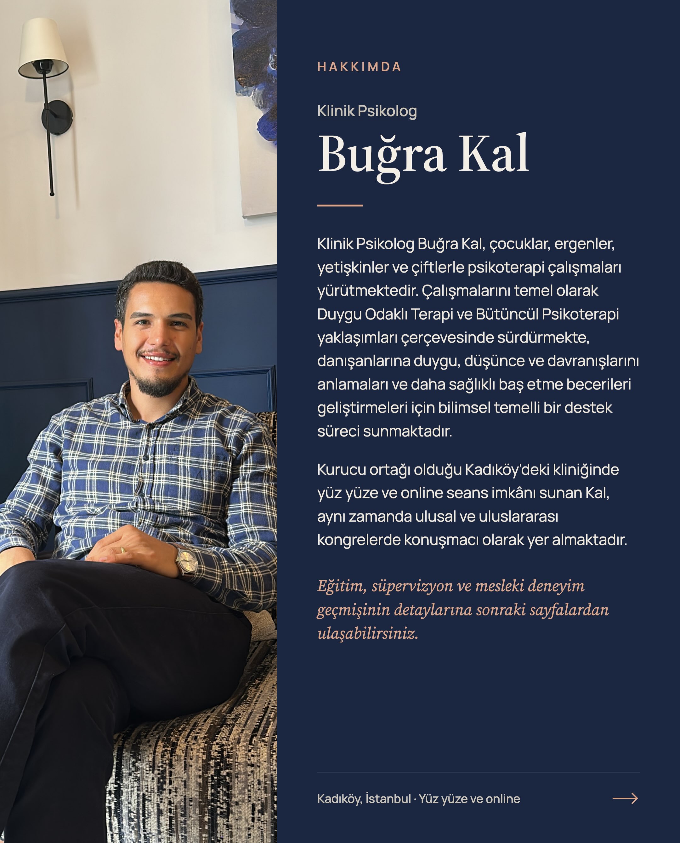 Klinik Psikolog Buğra Kal; çocuklar, ergenler, yetişkinler ve çiftlerle Duygu Odaklı Terapi ve Bütüncül Psikoterapi yaklaşımları çerçevesinde çalışmaktadır.
Gönderide çalışma alanları, akademik ve klinik eğitim geçmişi, uluslararası kongre konuşmaları ve yardımcı editörlüğünü yaptığı kitaplar yer almaktadır.
Kadıköy’deki ofiste yüz yüze ve online seanslar yürütülmektedir. Meslektaşlara yönelik grup ve bireysel süpervizyon çalışmaları da devam etmektedir.