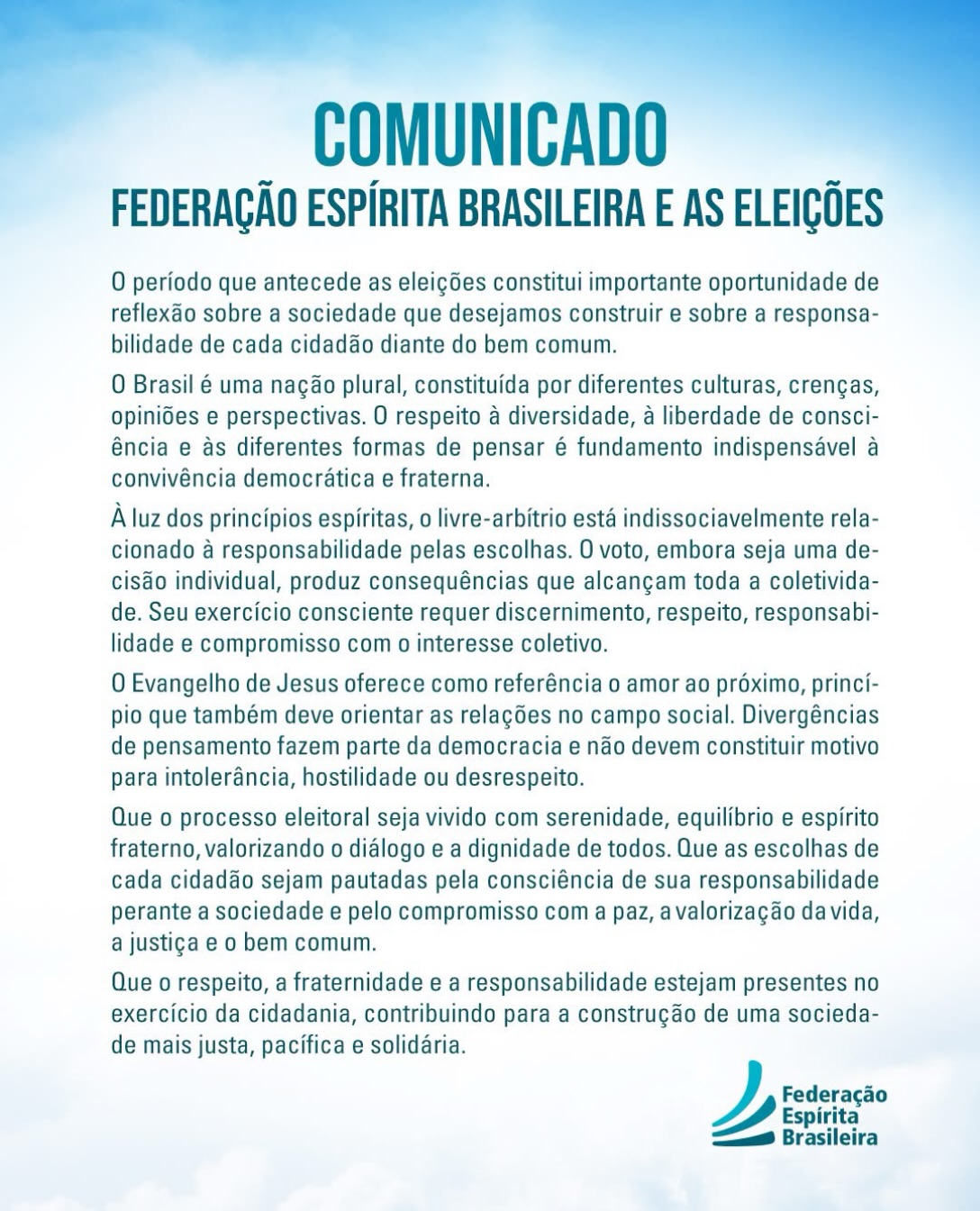 O período que antecede as eleições constitui importante oportunidade de reflexão sobre a sociedade que desejamos construir e sobre a responsabilidade de cada cidadão diante do bem comum.
O Brasil é uma nação plural, constituída por diferentes culturas, crenças, opiniões e perspectivas. O respeito à diversidade, à liberdade de consciência e às diferentes formas de pensar é fundamento indispensável à convivência democrática e fraterna.
À luz dos princípios espíritas, o livre-arbítrio está indissociavelmente relacionado à responsabilidade pelas escolhas. O voto, embora seja uma decisão individual, produz consequências que alcançam toda a coletividade. Seu exercício consciente requer discernimento, respeito, responsabilidade e compromisso com o interesse coletivo.
O Evangelho de Jesus oferece como referência o amor ao próximo, princípio que também deve orientar as relações no campo social. Divergências de pensamento fazem parte da democracia e não devem constituir motivo para intolerância, hostilidade ou desrespeito.
Que o processo eleitoral seja vivido com serenidade, equilíbrio e espírito fraterno, valorizando o diálogo e a dignidade de todos.
Que as escolhas de cada cidadão sejam pautadas pela consciência de sua responsabilidade perante a sociedade e pelo compromisso com a paz, a valorização da vida, a justiça e o bem comum.
Que o respeito, a fraternidade e a responsabilidade estejam presentes no exercício da cidadania, contribuindo para a construção de uma sociedade mais justa, pacífica e solidária.
#federacaoespiritaBR #democracia #doutrinaespirita #allankardec Eleições2026 #cruzadadosmilitaresespíritas
